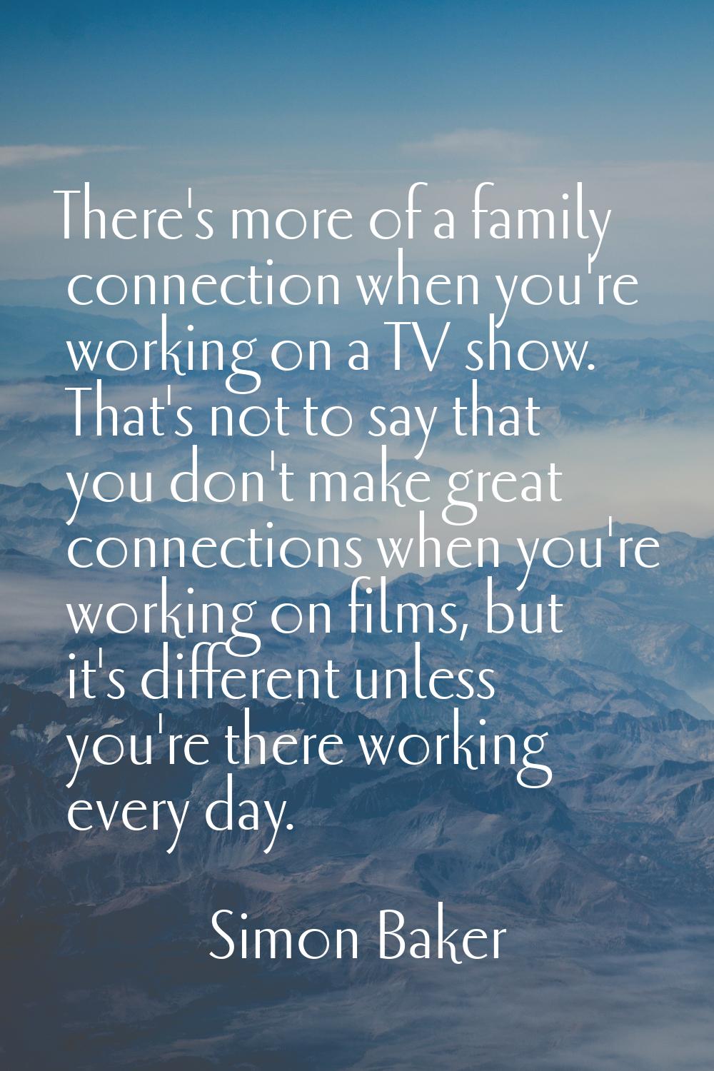 There's more of a family connection when you're working on a TV show. That's not to say that you do