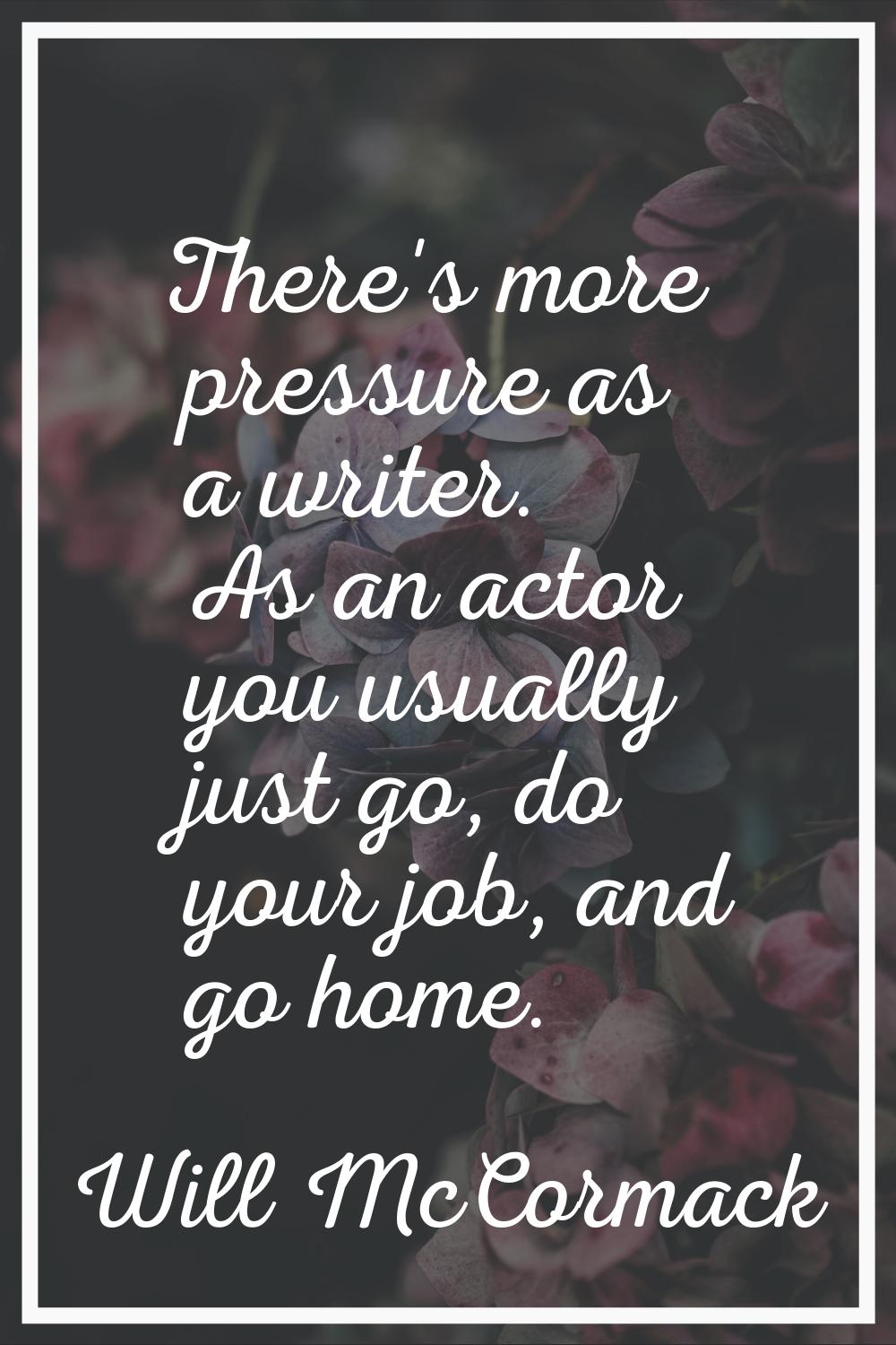 There's more pressure as a writer. As an actor you usually just go, do your job, and go home.