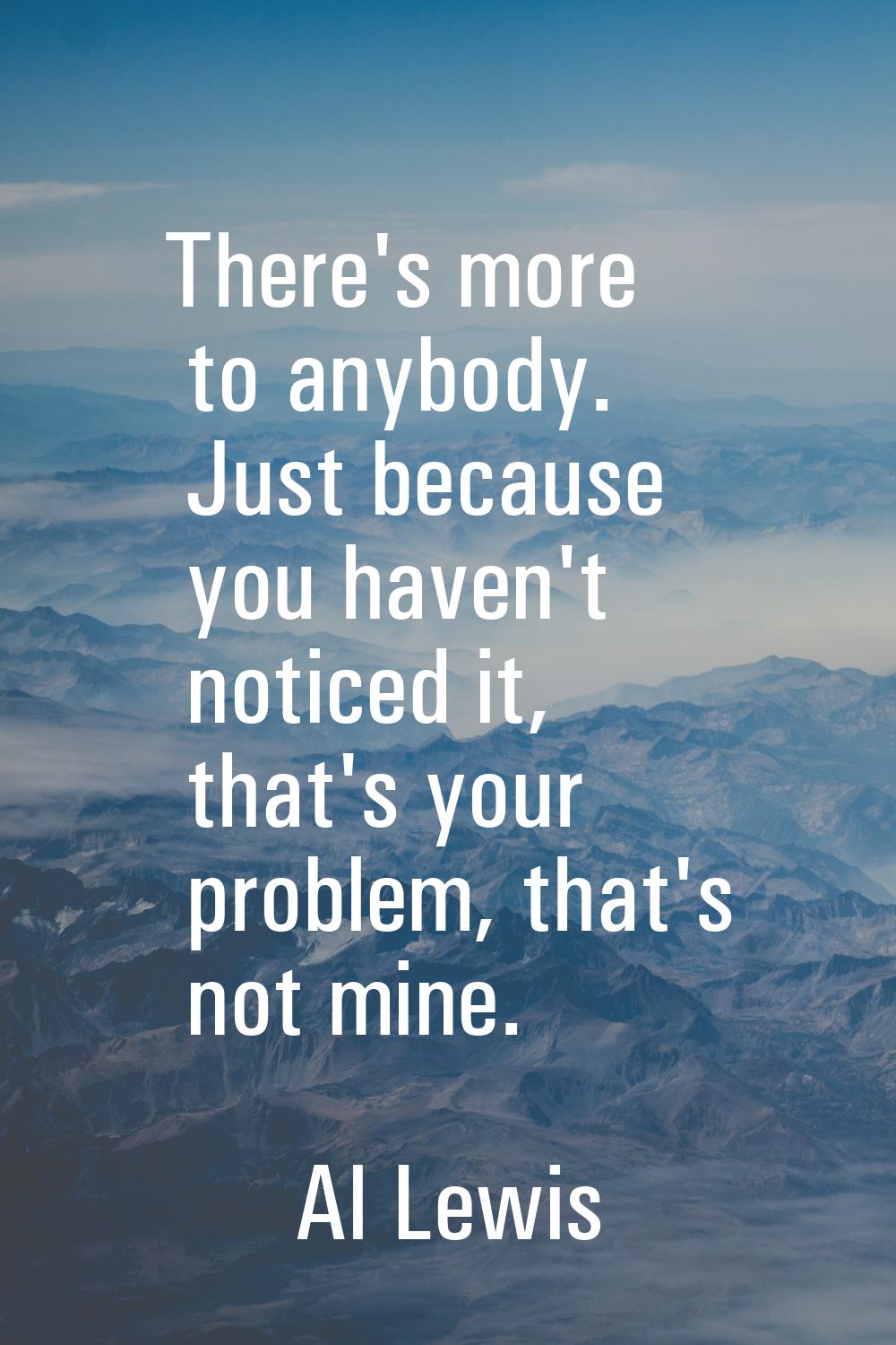 There's more to anybody. Just because you haven't noticed it, that's your problem, that's not mine.