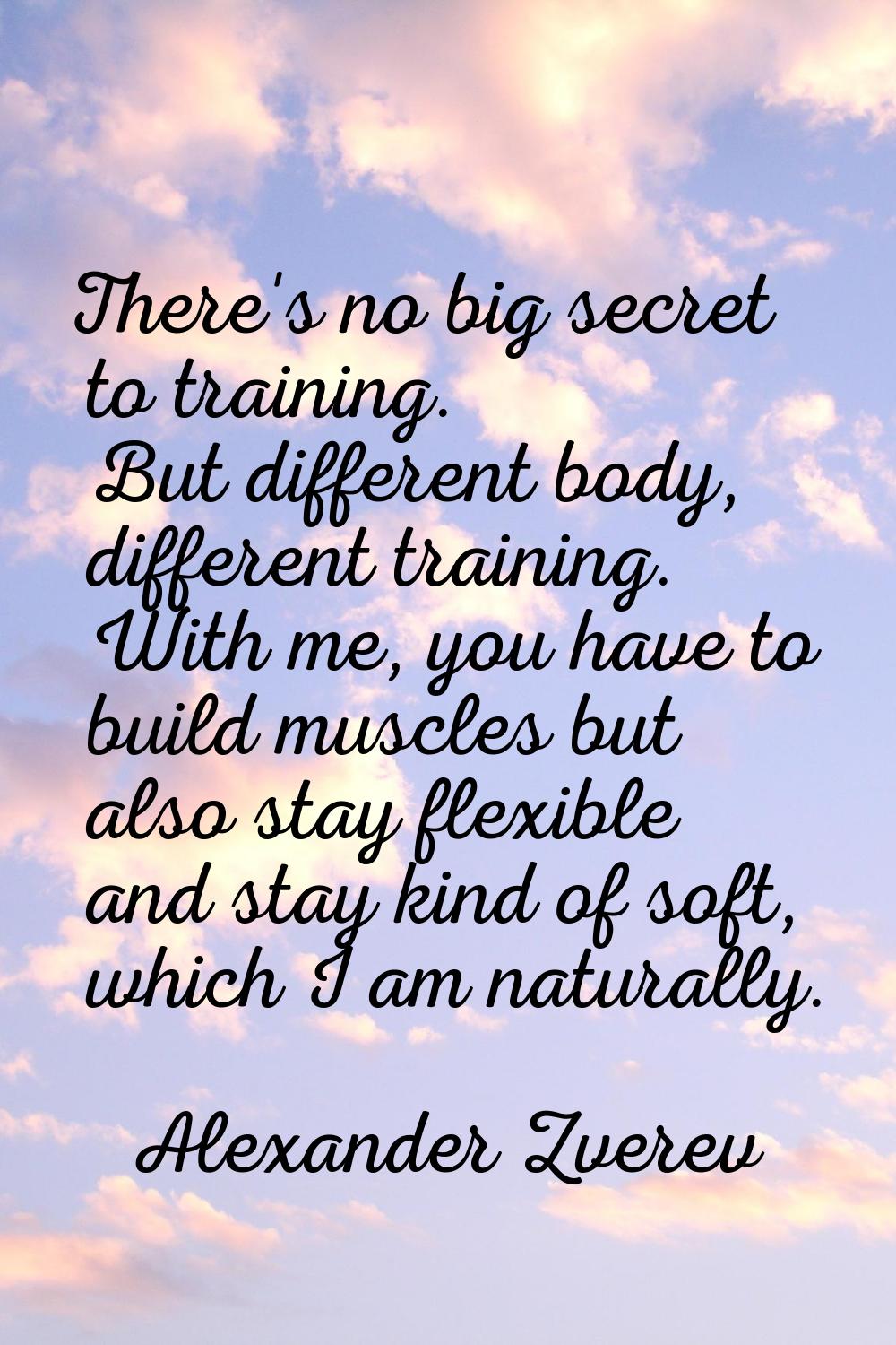 There's no big secret to training. But different body, different training. With me, you have to bui