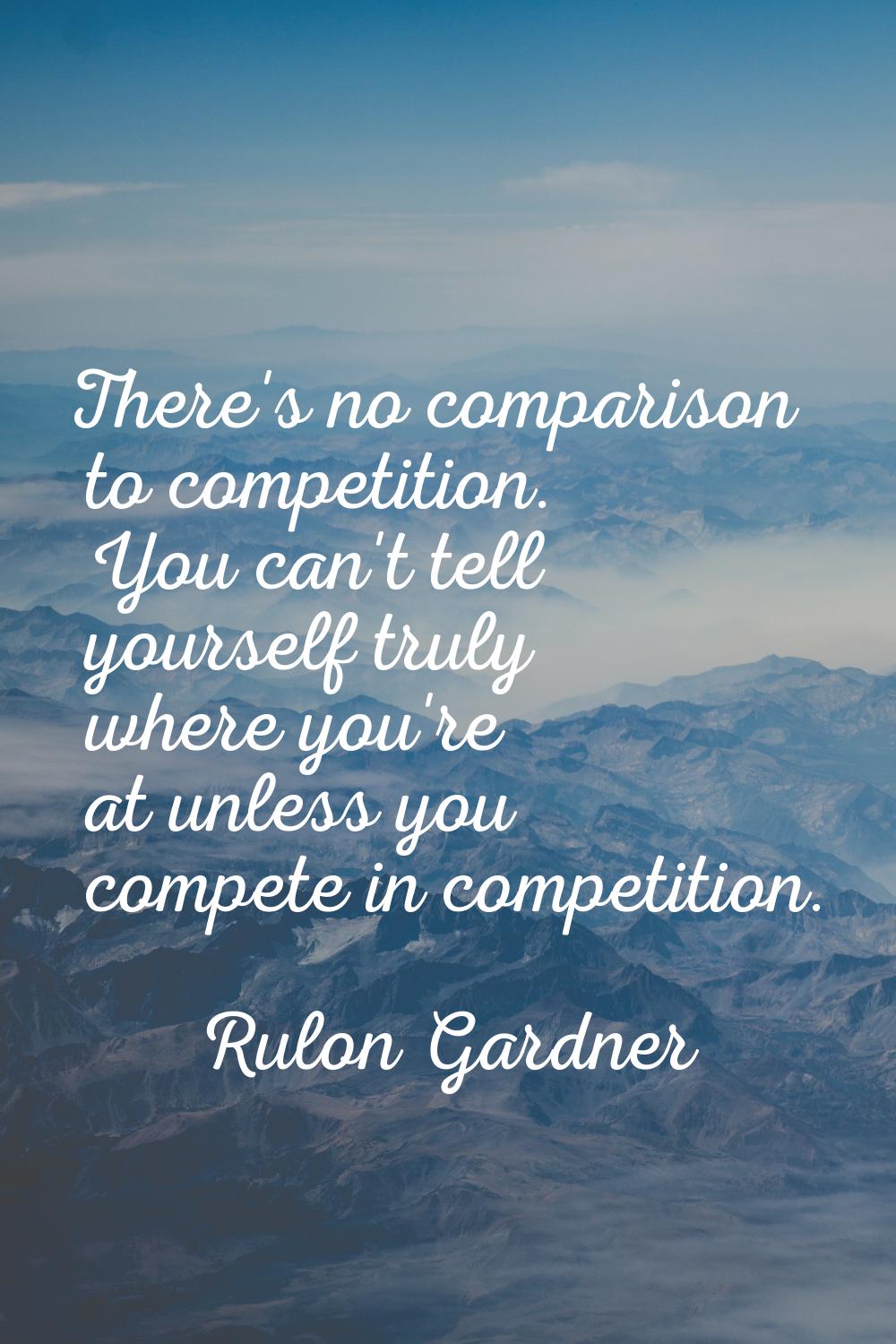 There's no comparison to competition. You can't tell yourself truly where you're at unless you comp