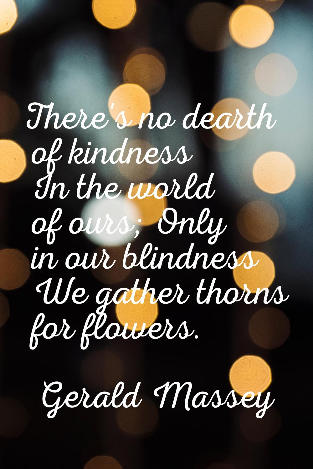 There's no dearth of kindness In the world of ours; Only in our blindness We gather thorns for flow