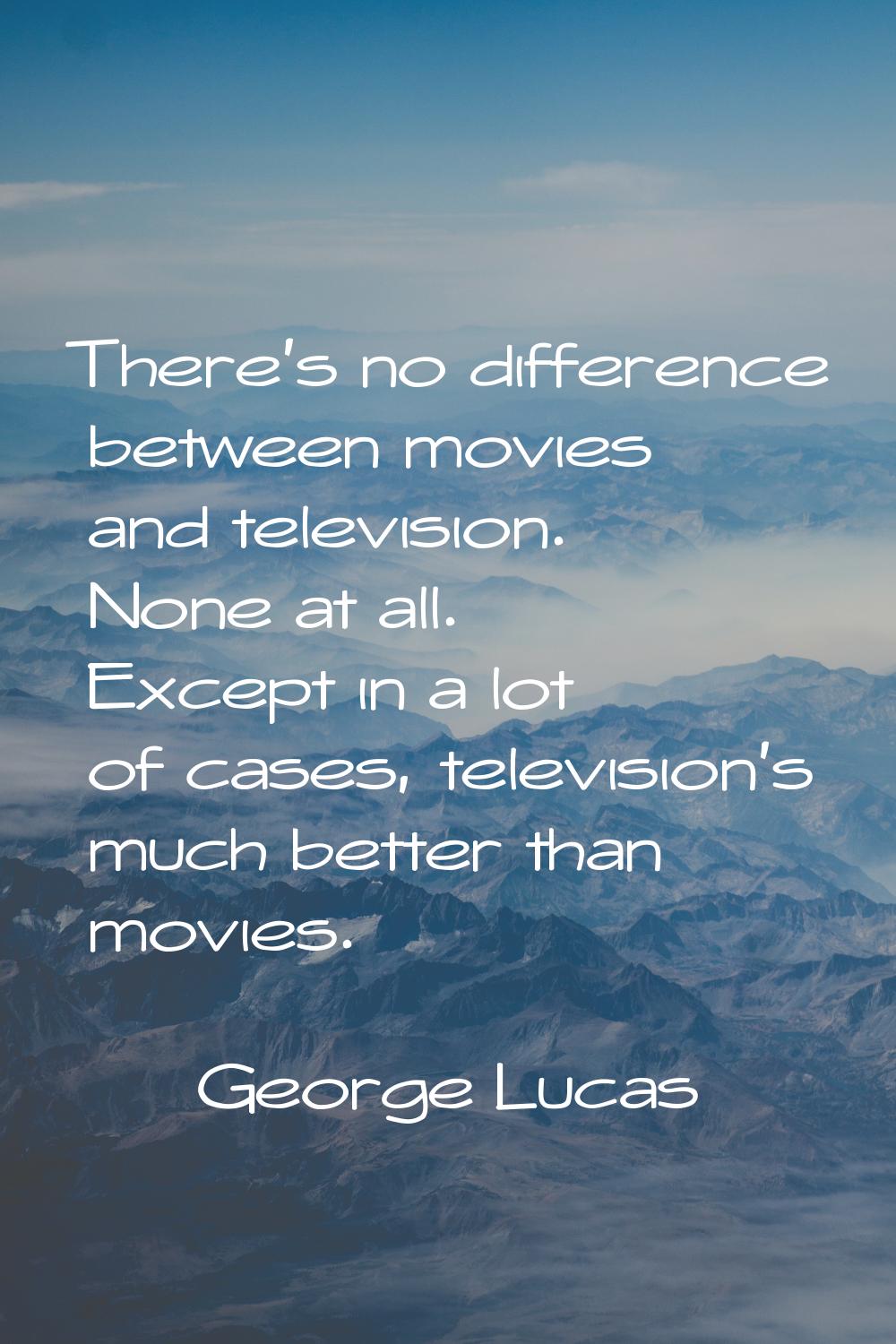 There's no difference between movies and television. None at all. Except in a lot of cases, televis