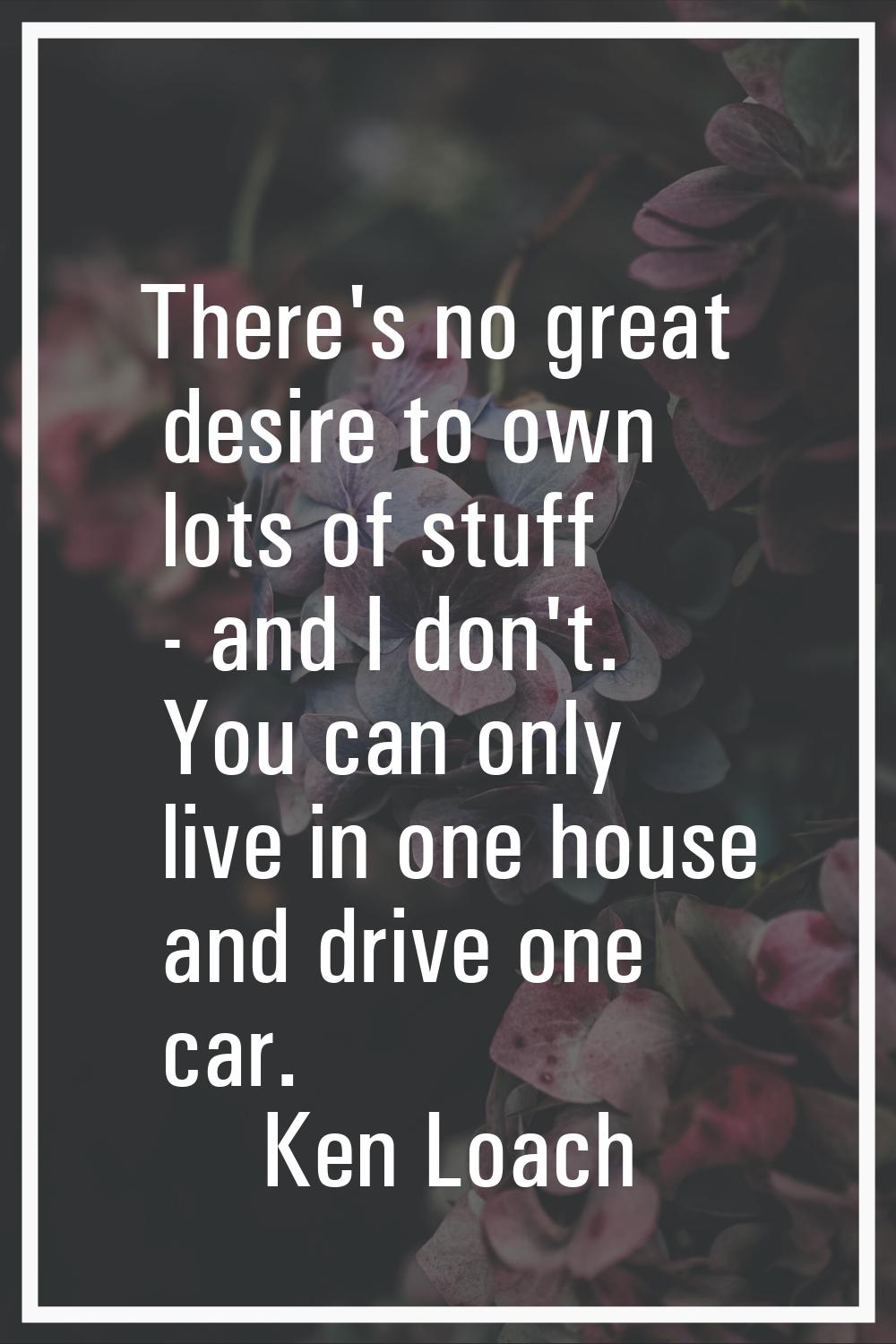 There's no great desire to own lots of stuff - and I don't. You can only live in one house and driv