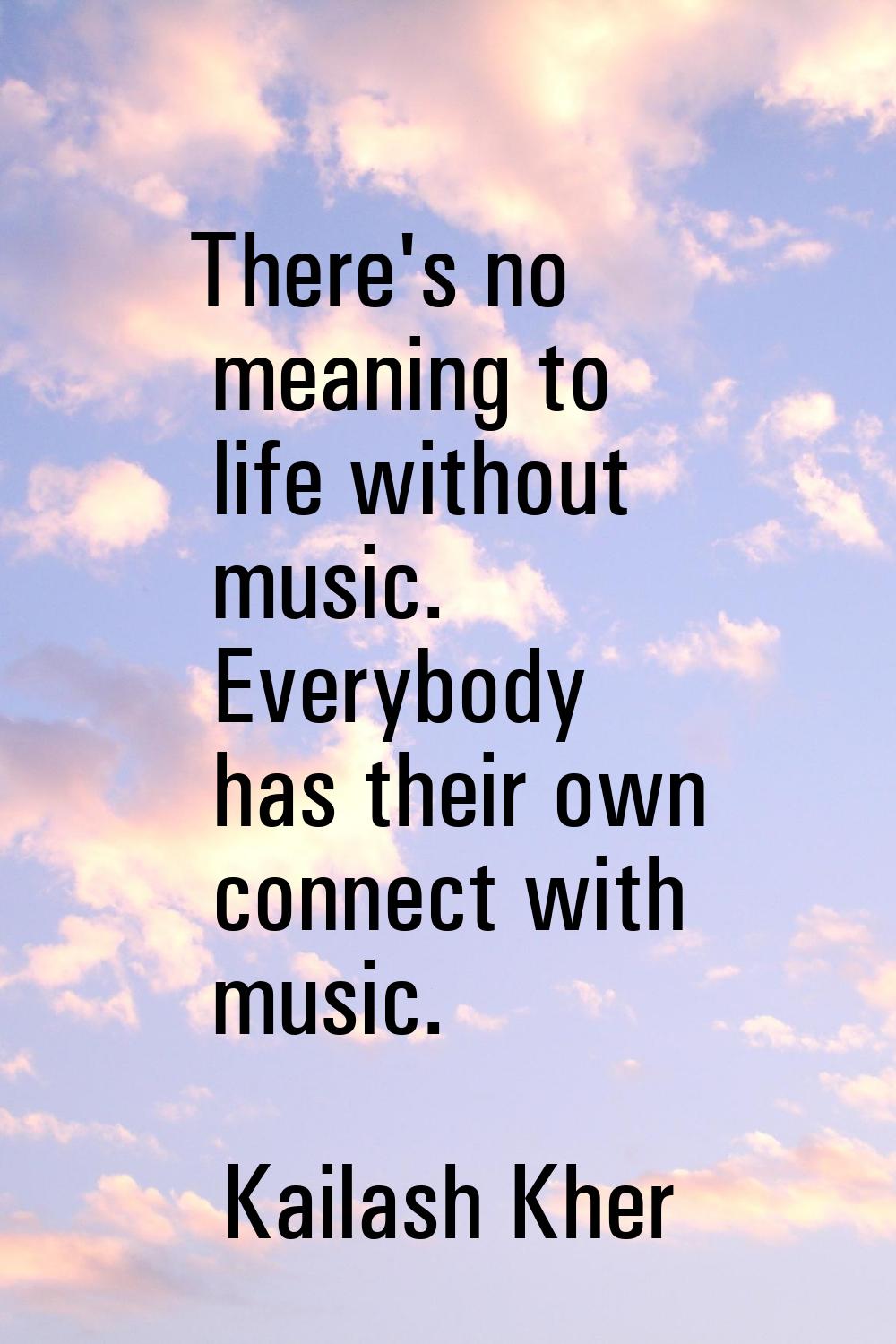 There's no meaning to life without music. Everybody has their own connect with music.