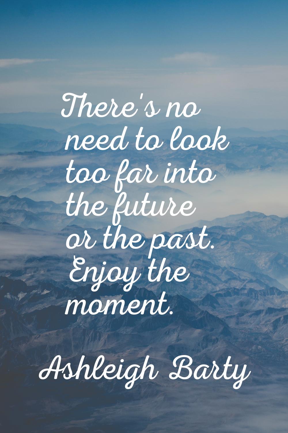 There's no need to look too far into the future or the past. Enjoy the moment.