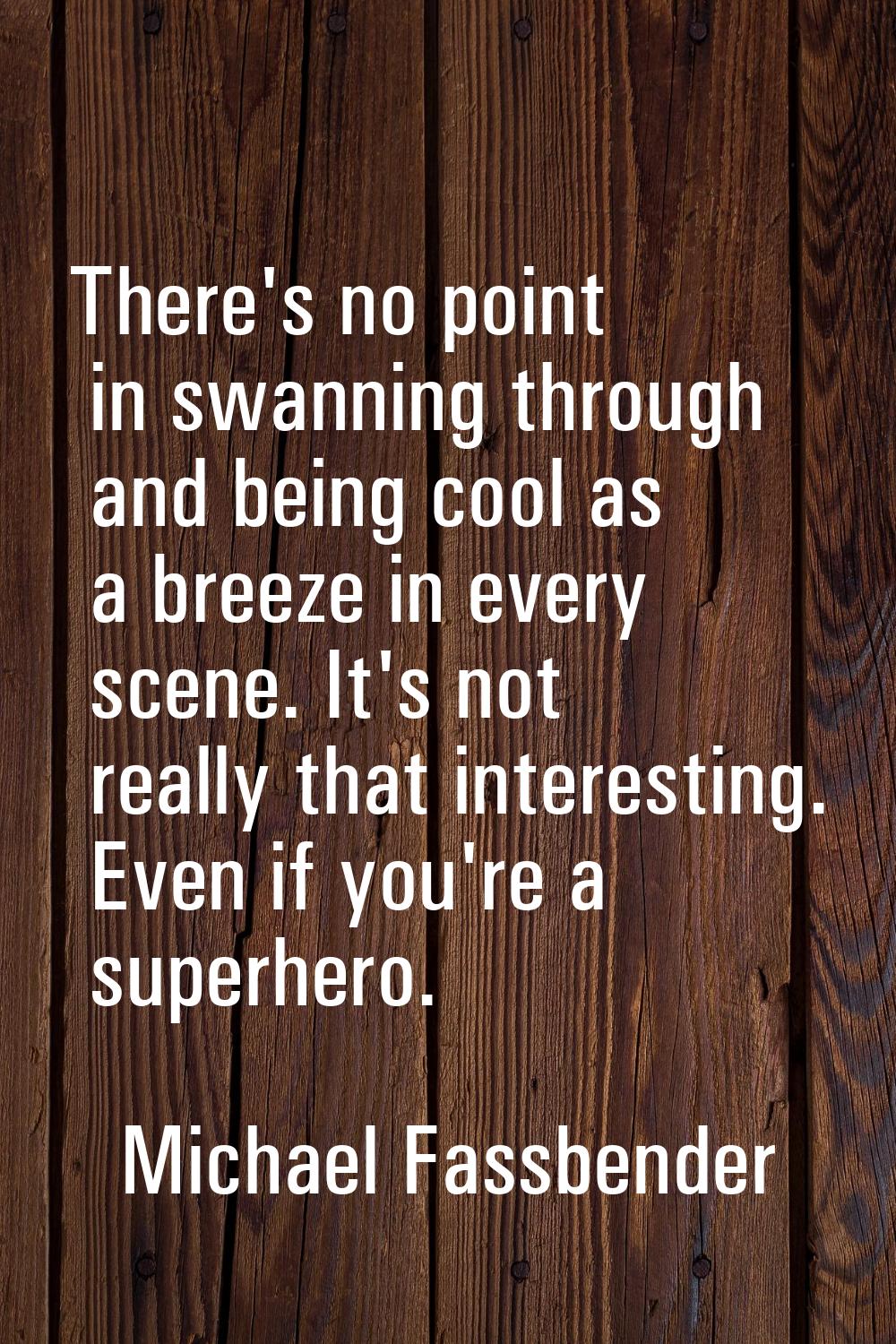 There's no point in swanning through and being cool as a breeze in every scene. It's not really tha
