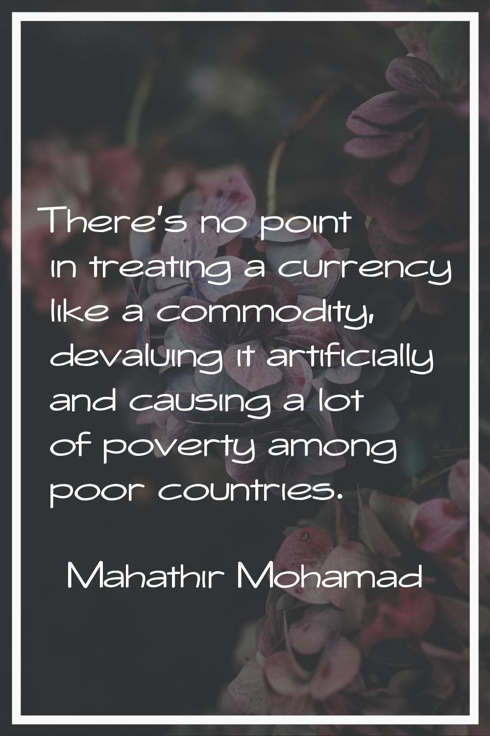 There's no point in treating a currency like a commodity, devaluing it artificially and causing a l