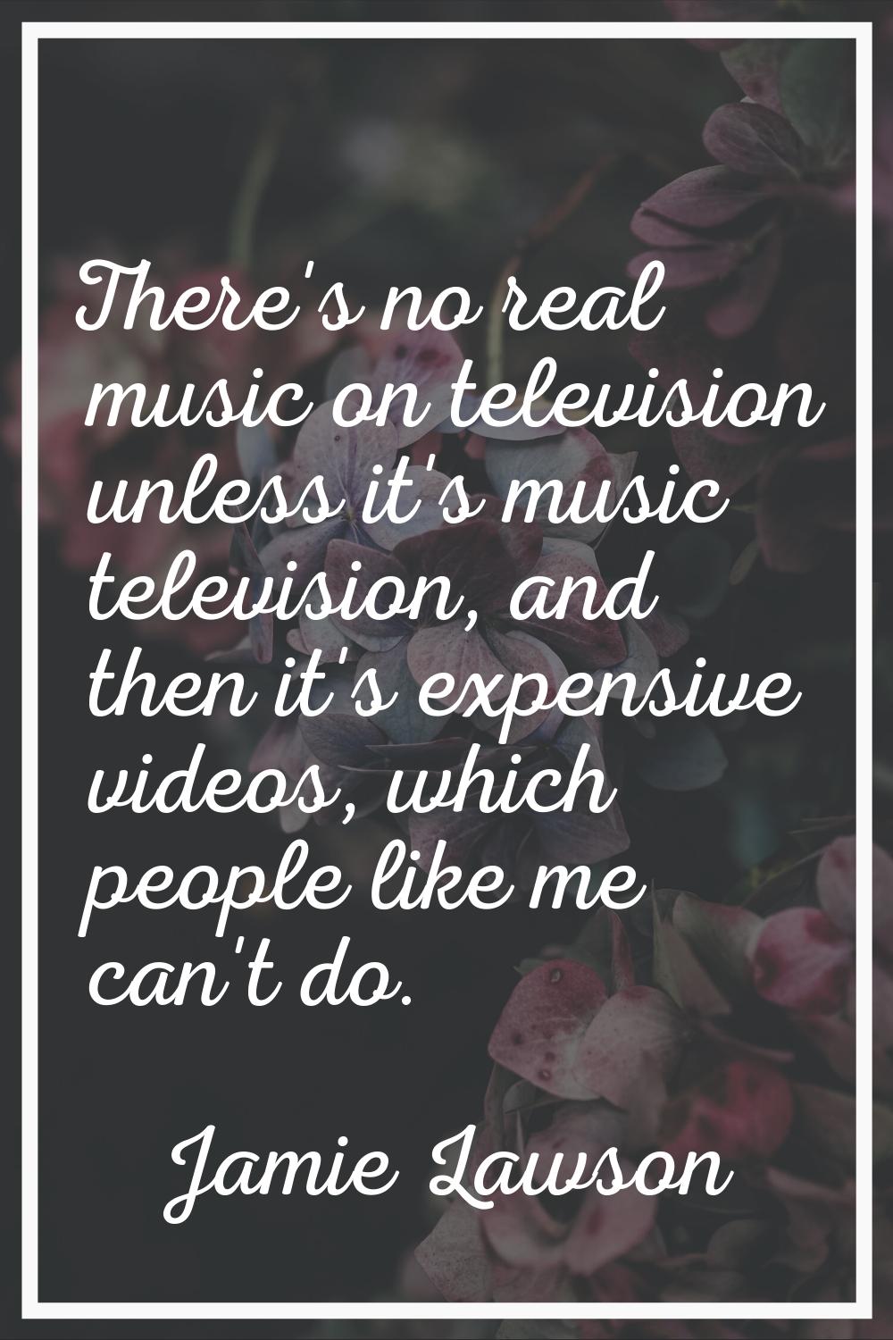 There's no real music on television unless it's music television, and then it's expensive videos, w