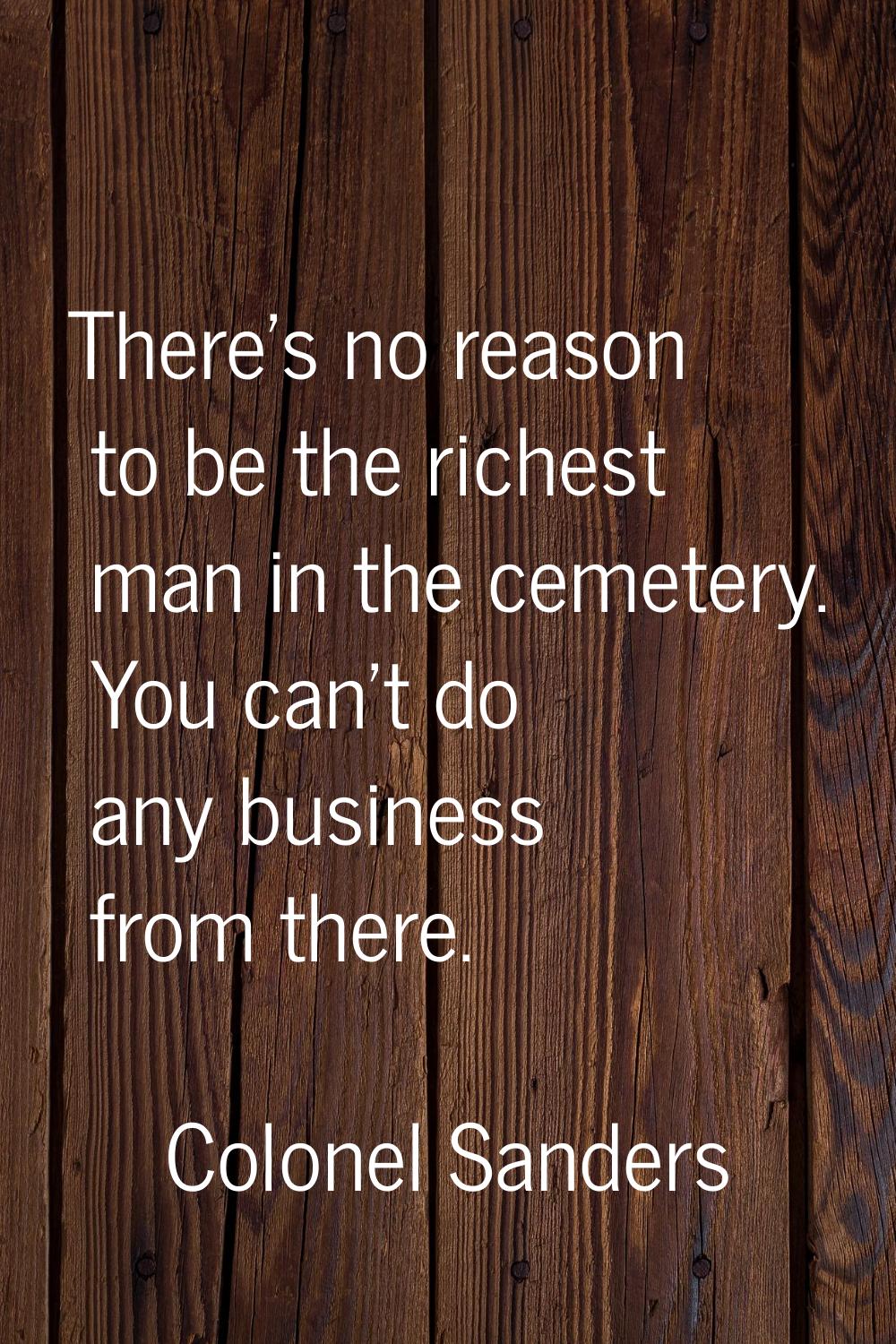 There's no reason to be the richest man in the cemetery. You can't do any business from there.