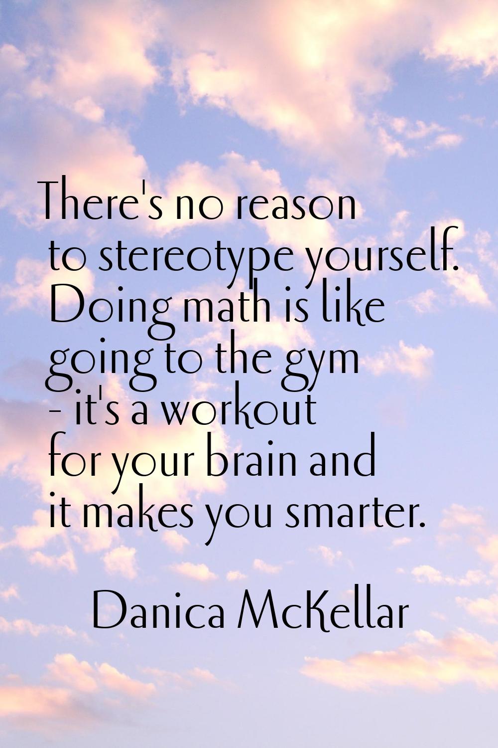 There's no reason to stereotype yourself. Doing math is like going to the gym - it's a workout for 