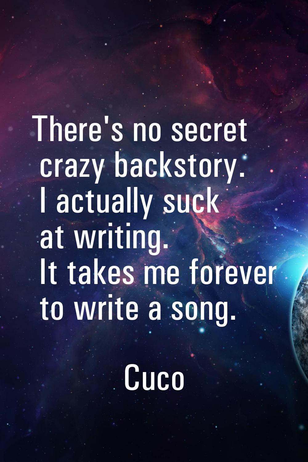 There's no secret crazy backstory. I actually suck at writing. It takes me forever to write a song.