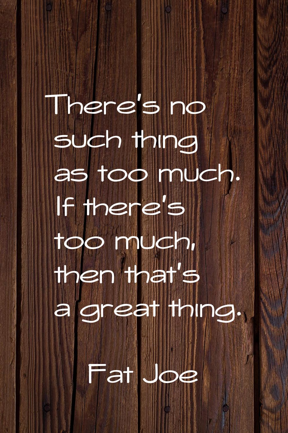 There's no such thing as too much. If there's too much, then that's a great thing.