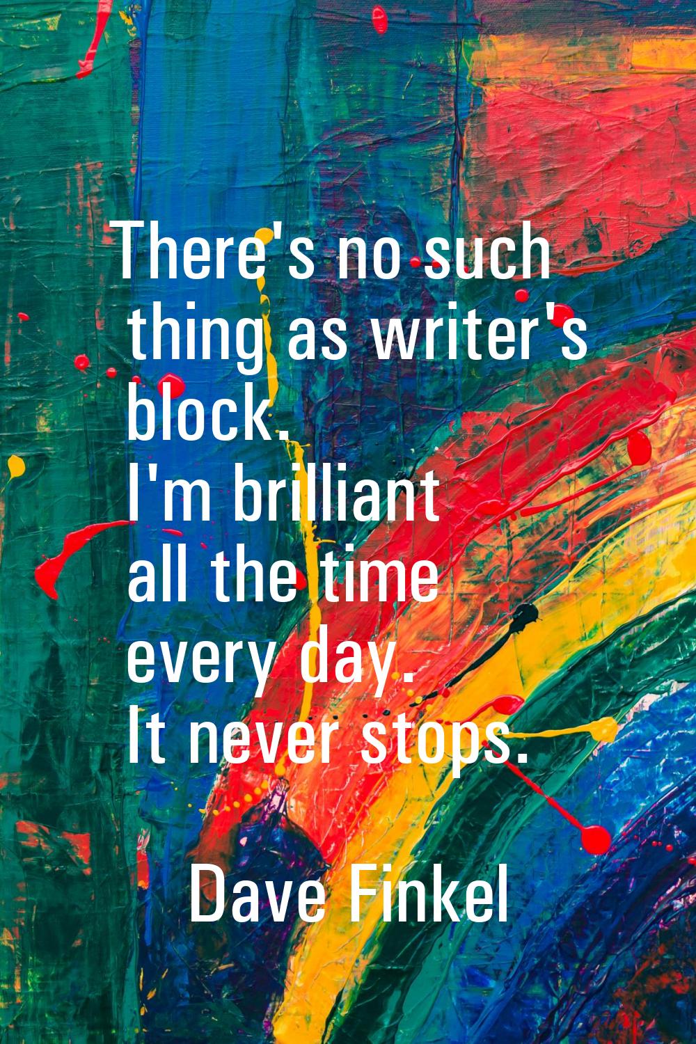 There's no such thing as writer's block. I'm brilliant all the time every day. It never stops.