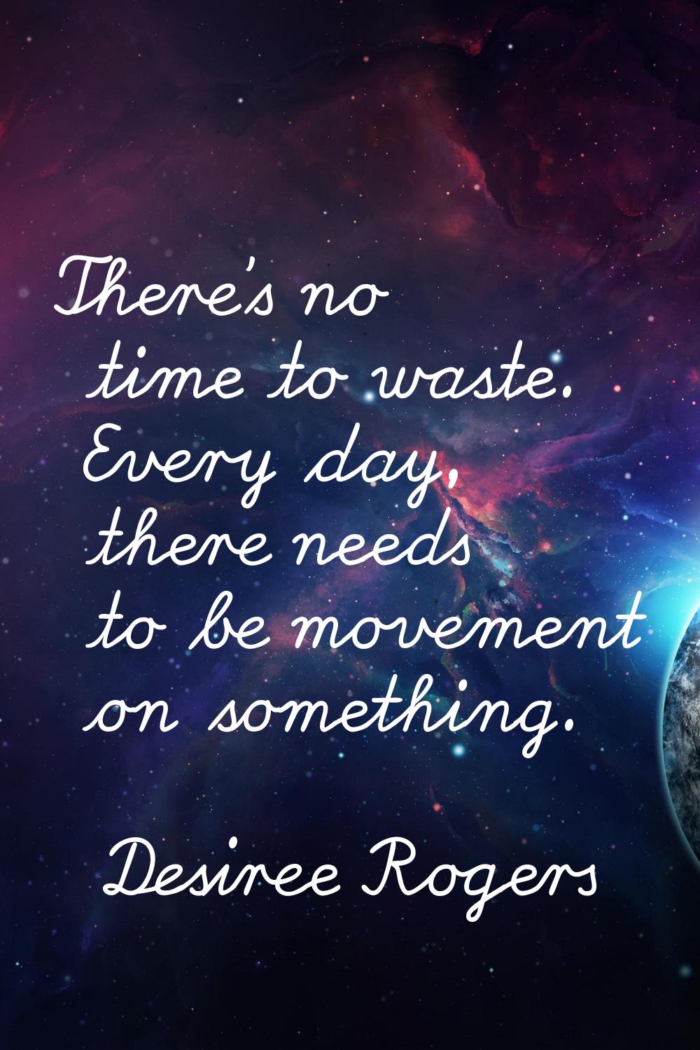 There's no time to waste. Every day, there needs to be movement on something.