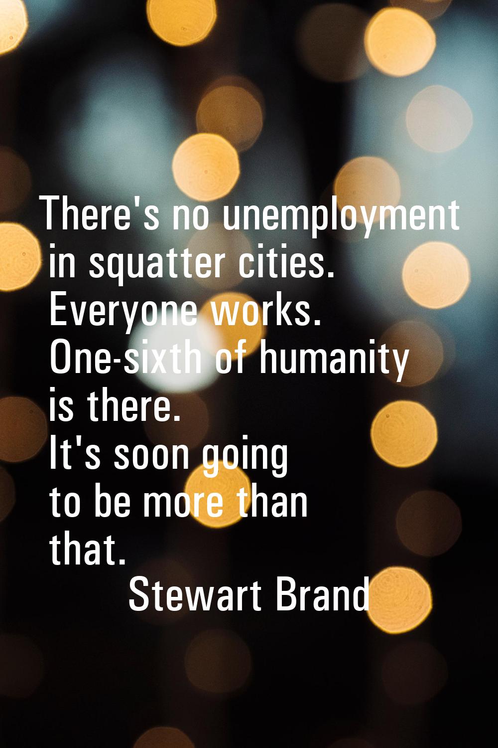 There's no unemployment in squatter cities. Everyone works. One-sixth of humanity is there. It's so