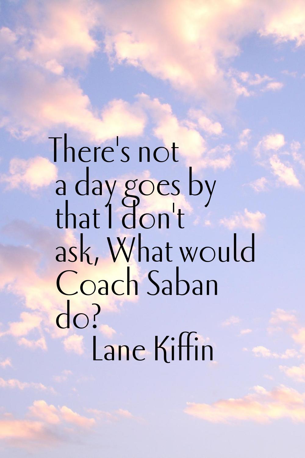 There's not a day goes by that I don't ask, What would Coach Saban do?