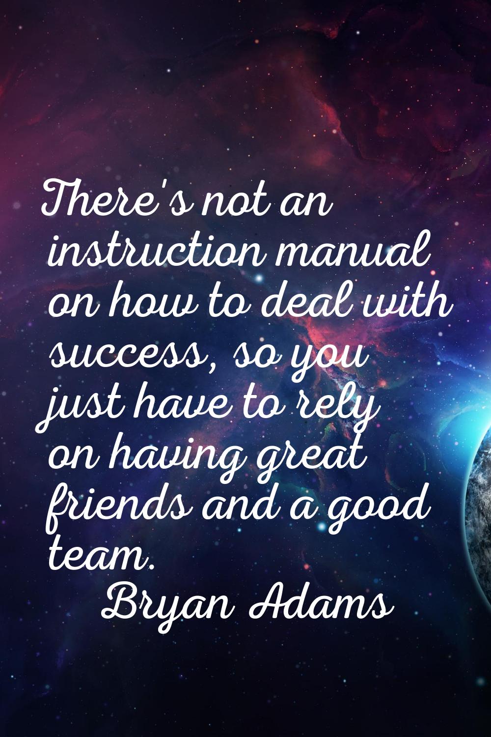 There's not an instruction manual on how to deal with success, so you just have to rely on having g