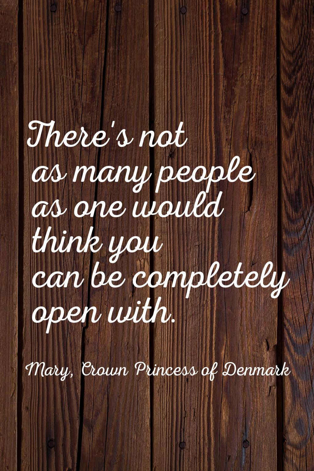 There's not as many people as one would think you can be completely open with.
