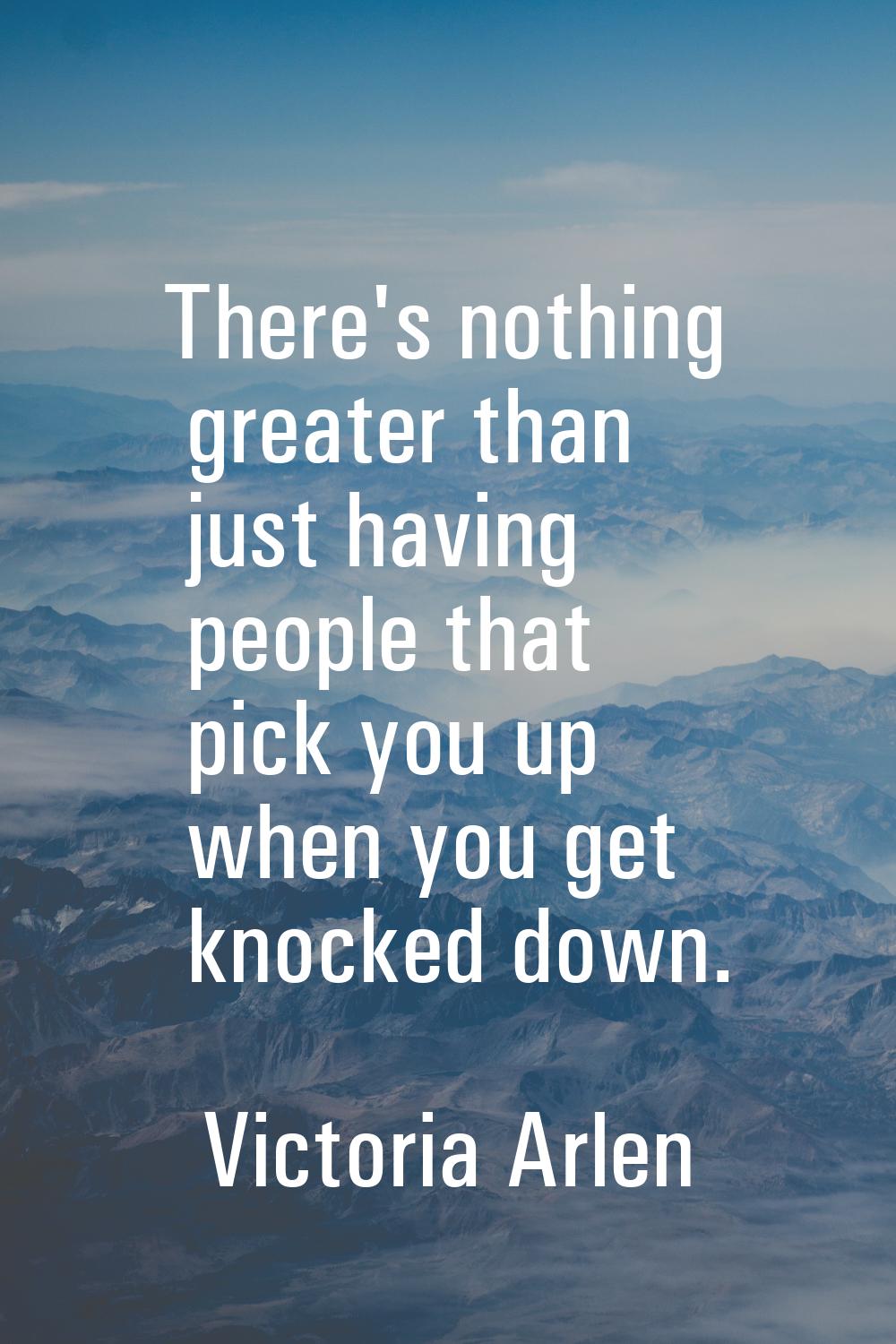 There's nothing greater than just having people that pick you up when you get knocked down.