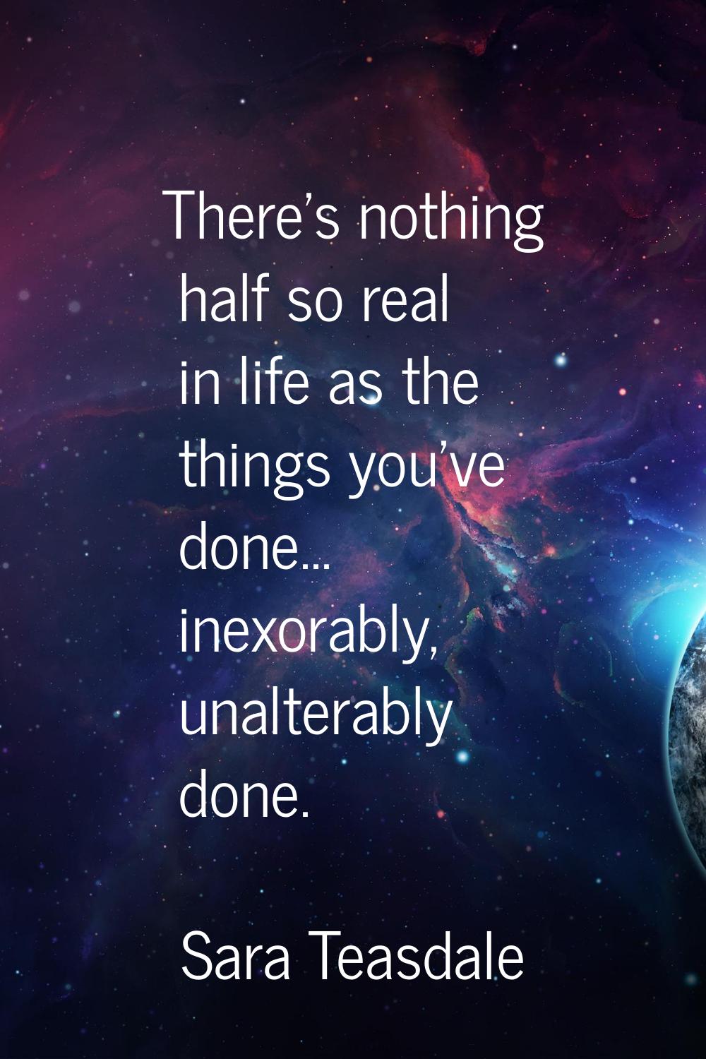 There's nothing half so real in life as the things you've done... inexorably, unalterably done.