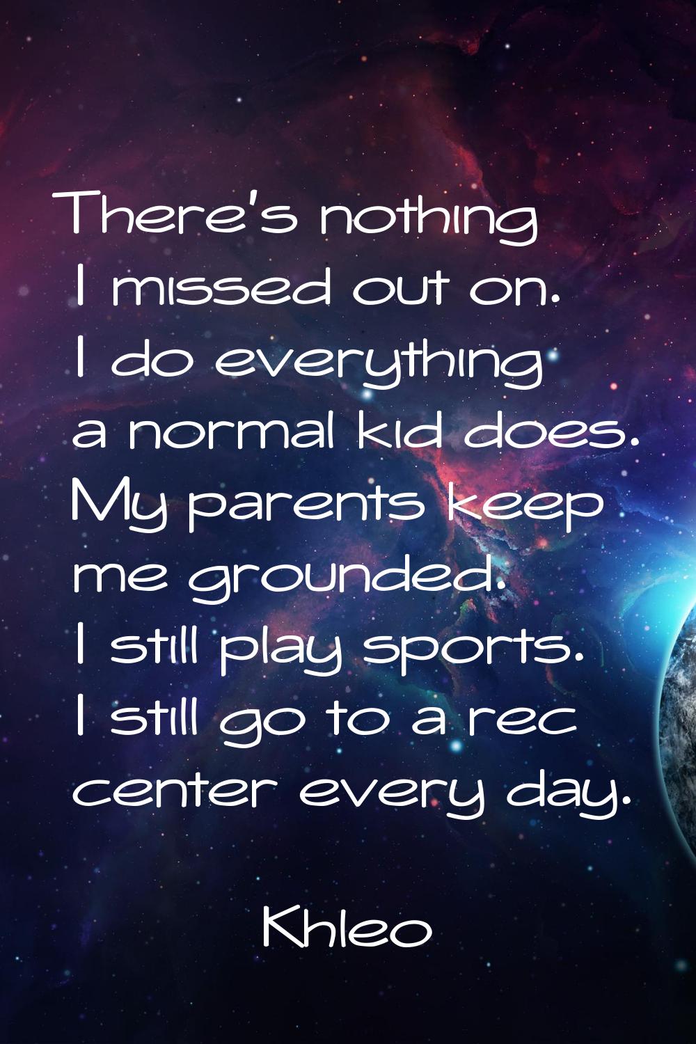 There's nothing I missed out on. I do everything a normal kid does. My parents keep me grounded. I 
