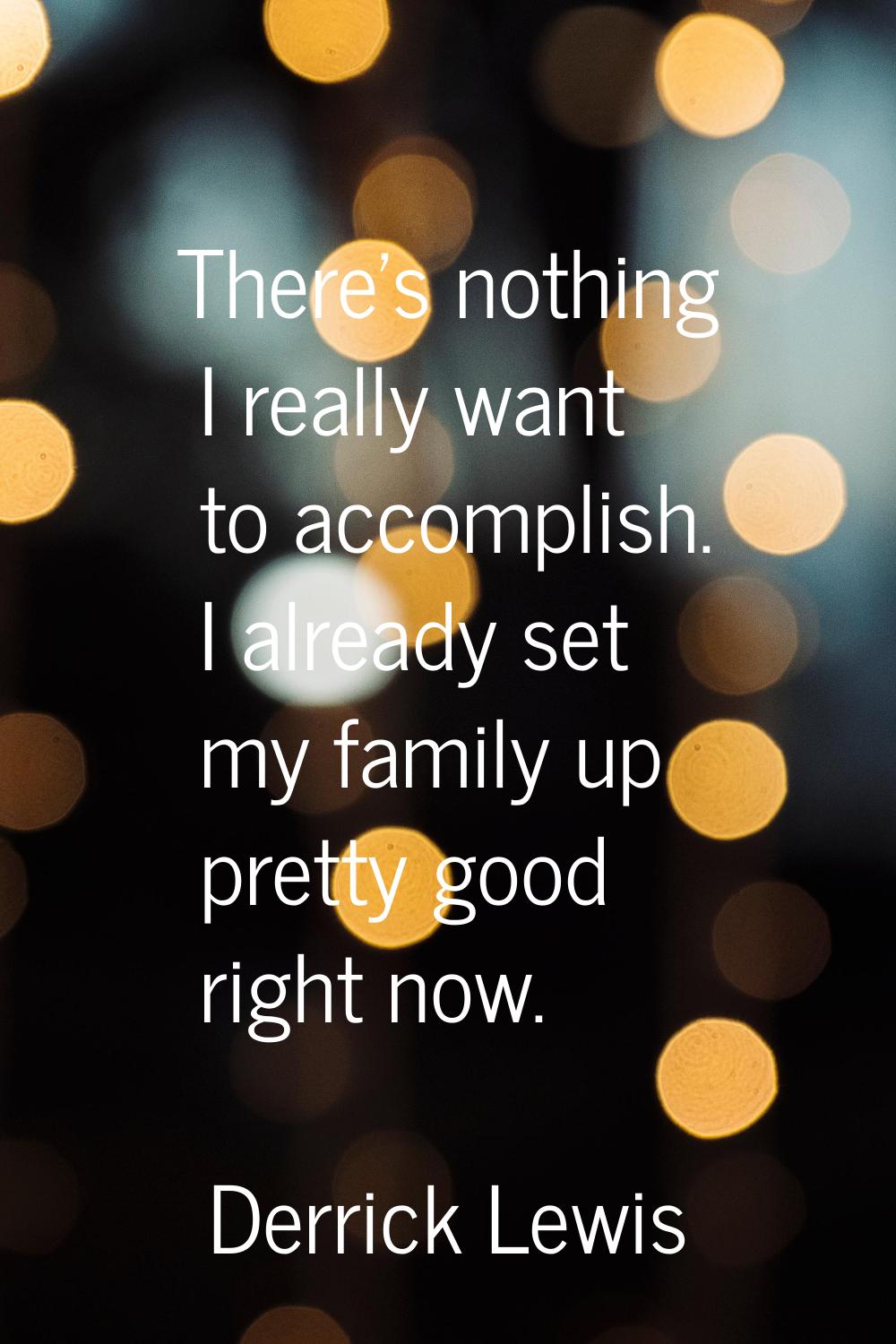 There's nothing I really want to accomplish. I already set my family up pretty good right now.
