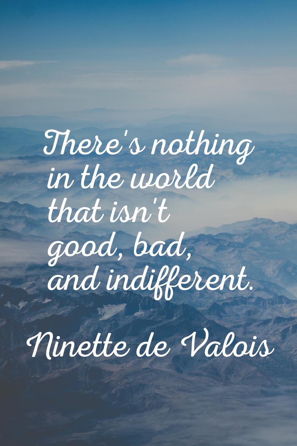 There's nothing in the world that isn't good, bad, and indifferent.