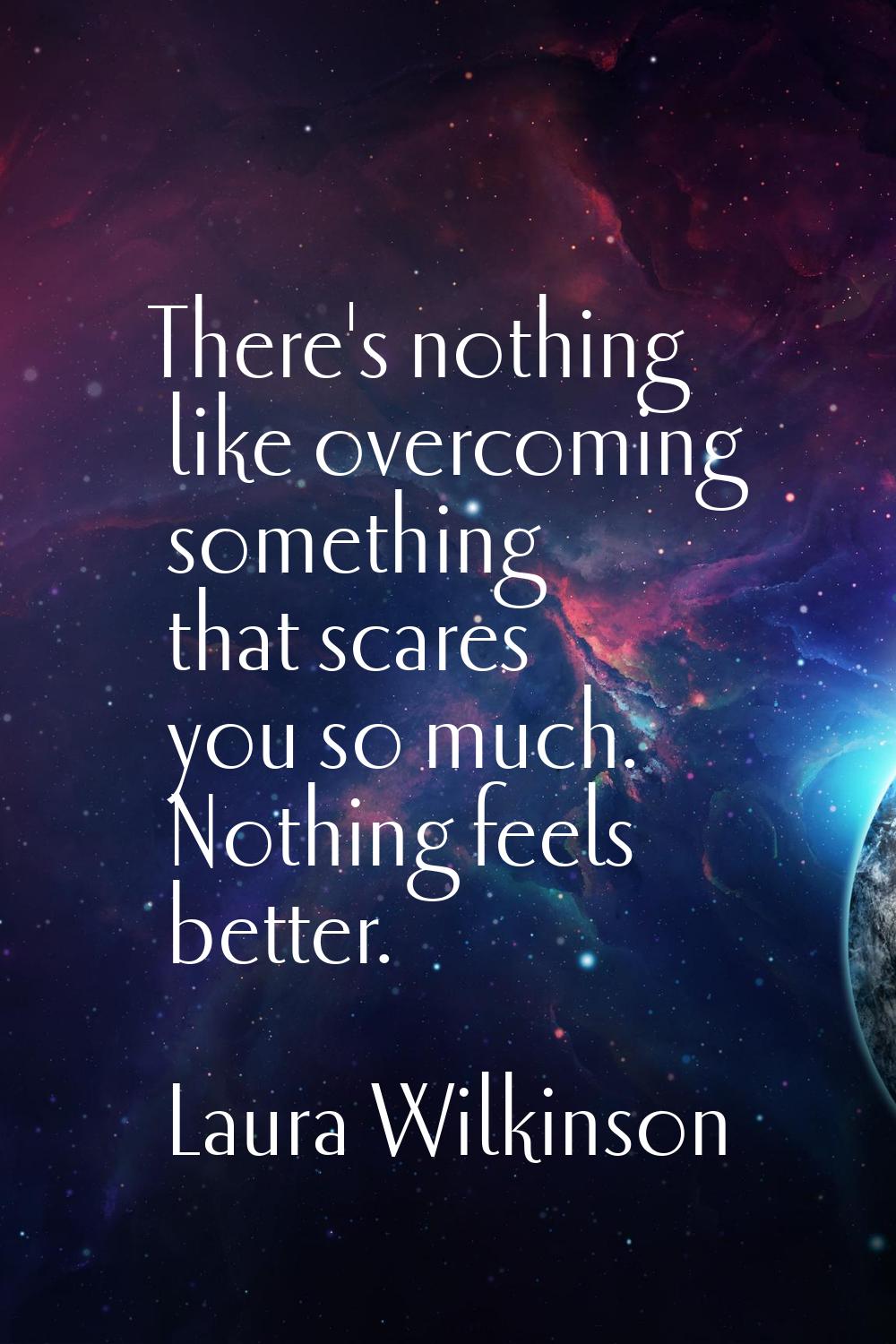 There's nothing like overcoming something that scares you so much. Nothing feels better.