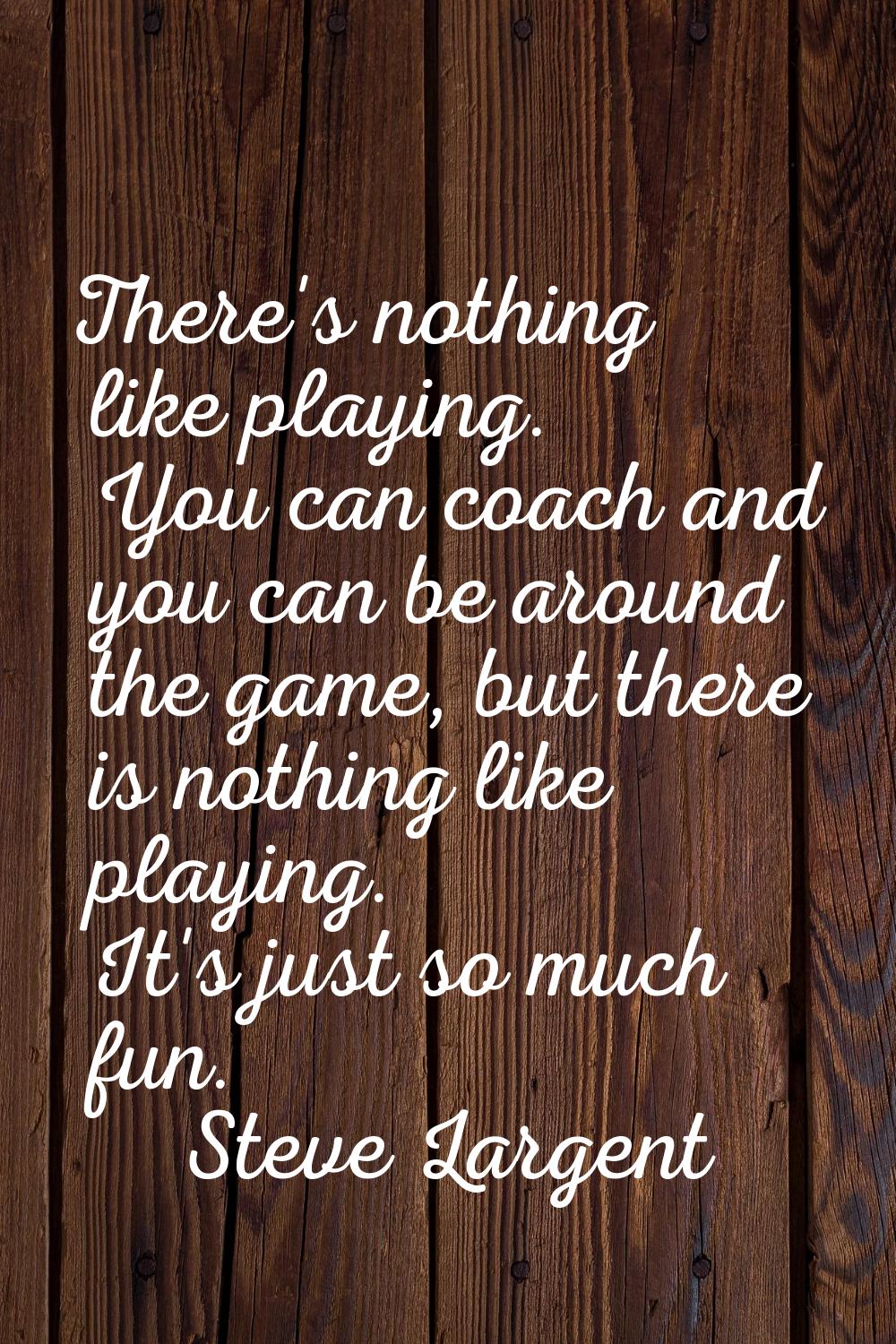 There's nothing like playing. You can coach and you can be around the game, but there is nothing li