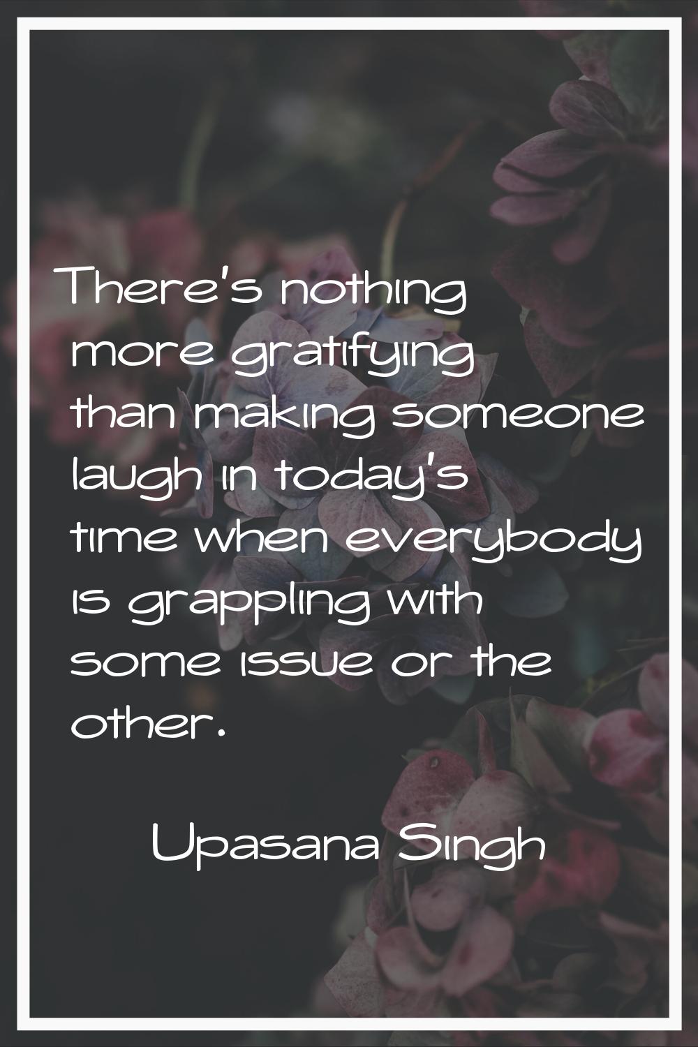 There's nothing more gratifying than making someone laugh in today's time when everybody is grappli