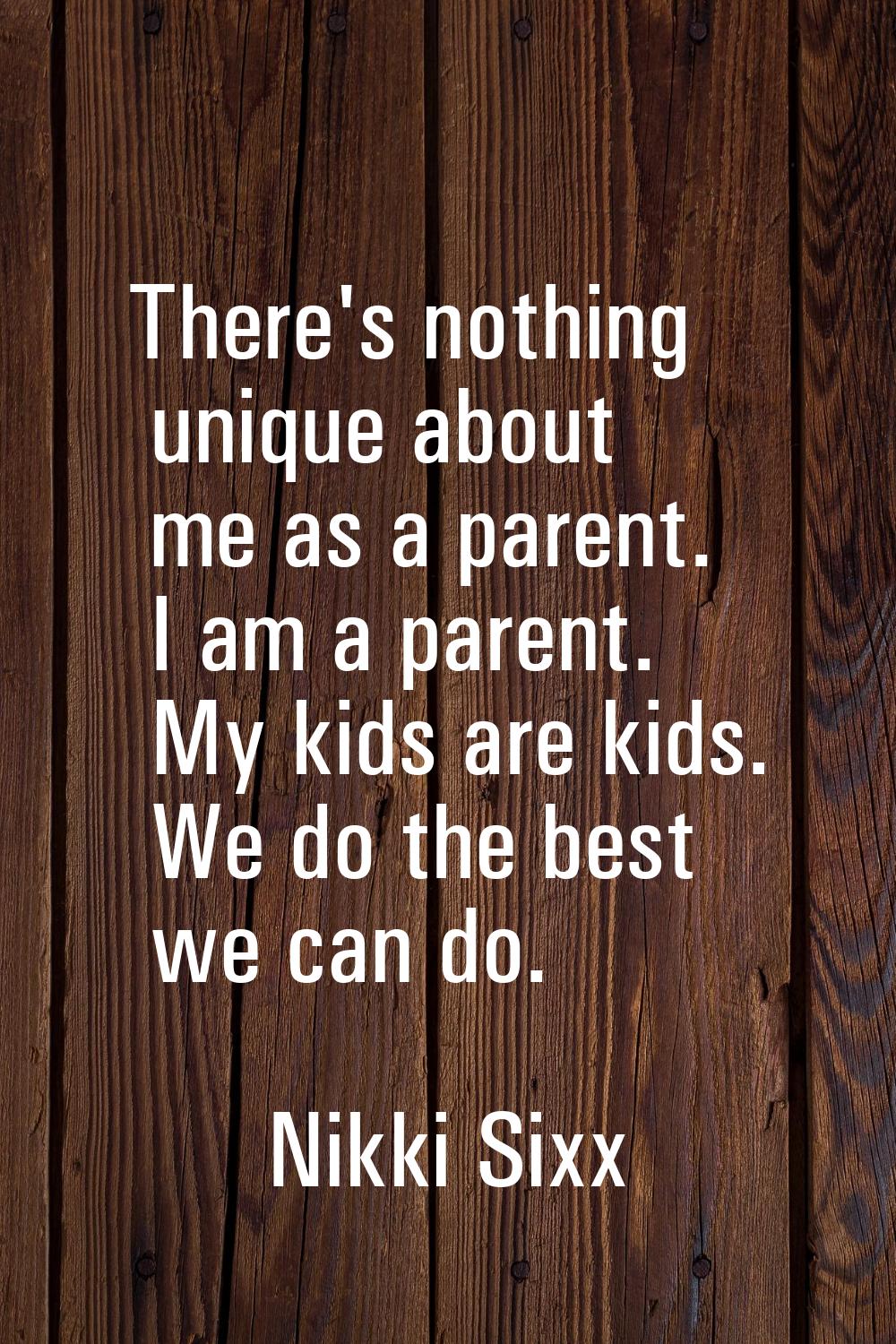 There's nothing unique about me as a parent. I am a parent. My kids are kids. We do the best we can