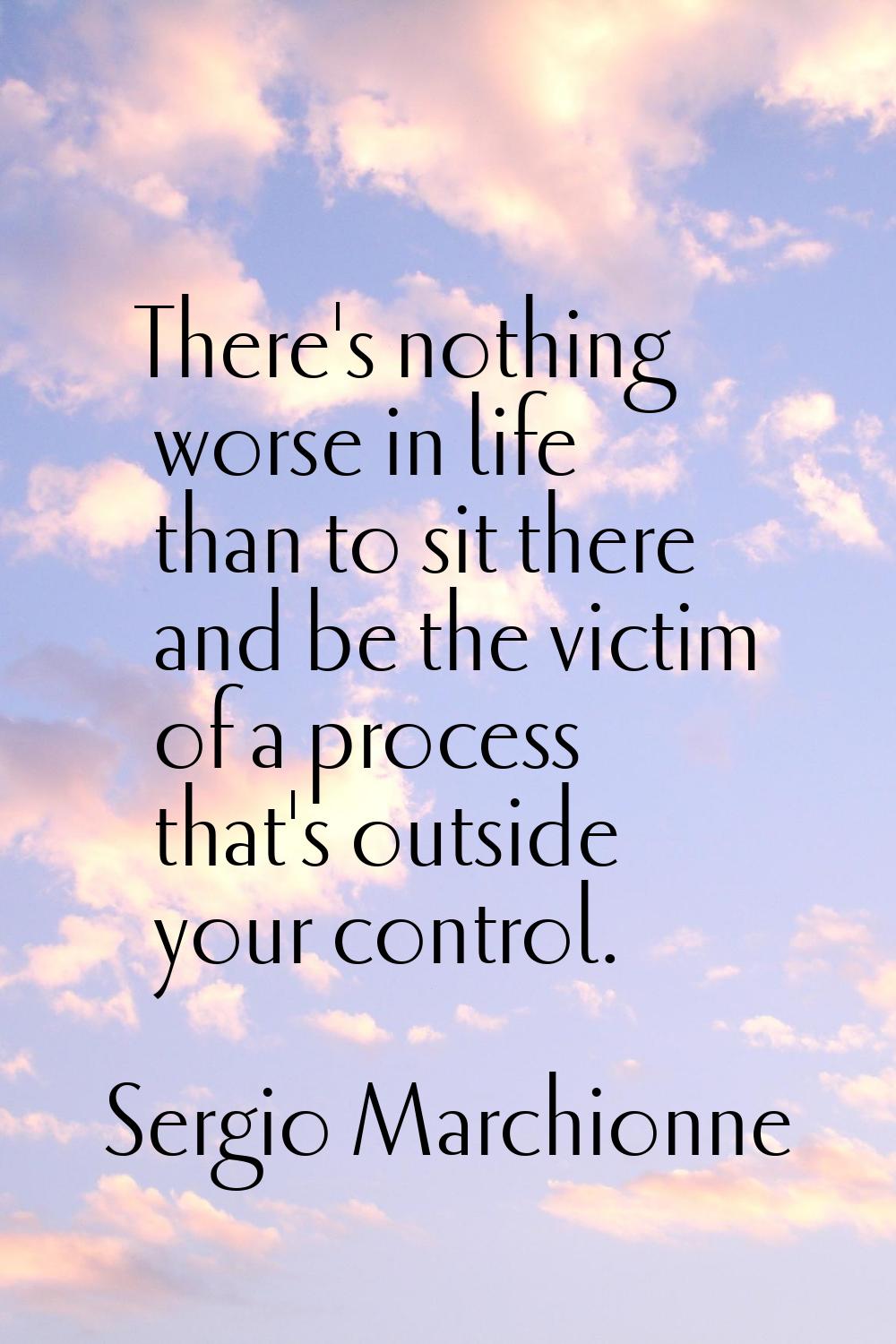 There's nothing worse in life than to sit there and be the victim of a process that's outside your 