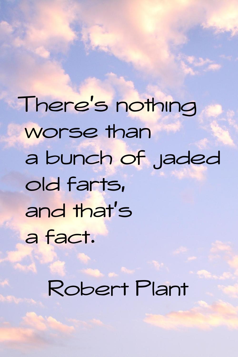 There's nothing worse than a bunch of jaded old farts, and that's a fact.