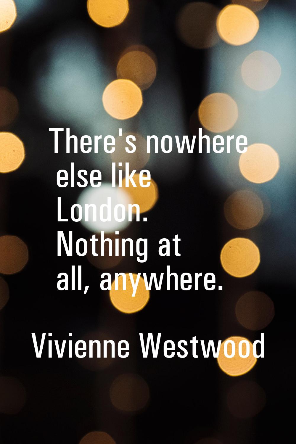 There's nowhere else like London. Nothing at all, anywhere.