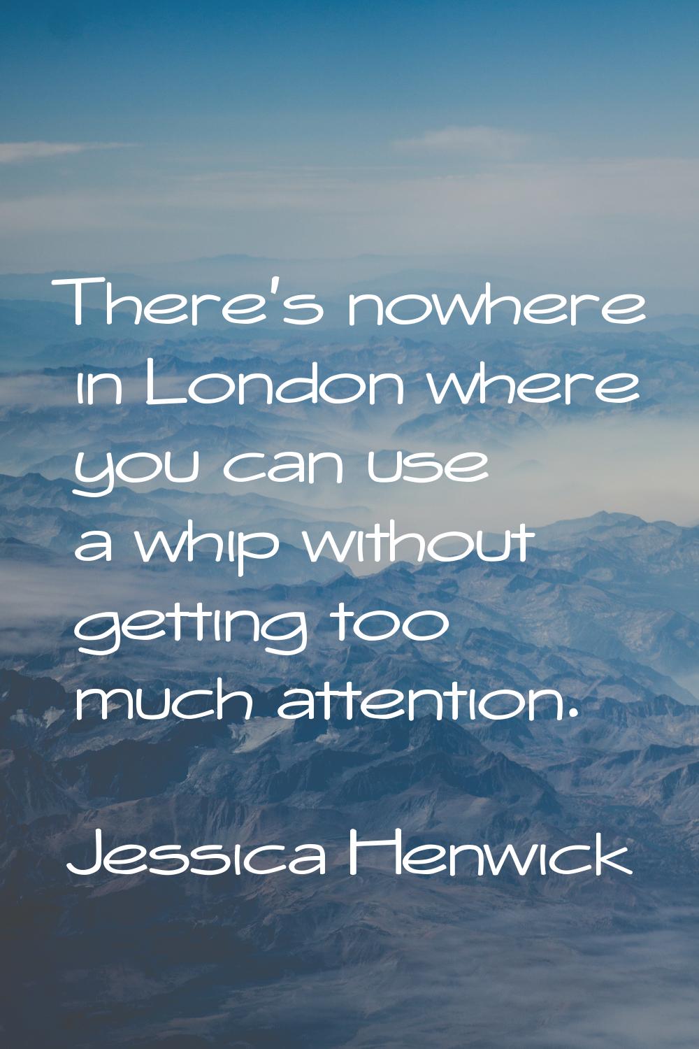 There's nowhere in London where you can use a whip without getting too much attention.