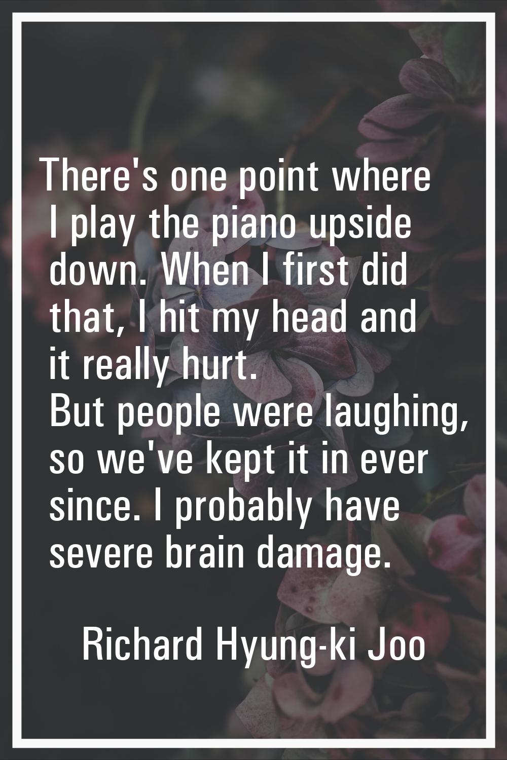 There's one point where I play the piano upside down. When I first did that, I hit my head and it r