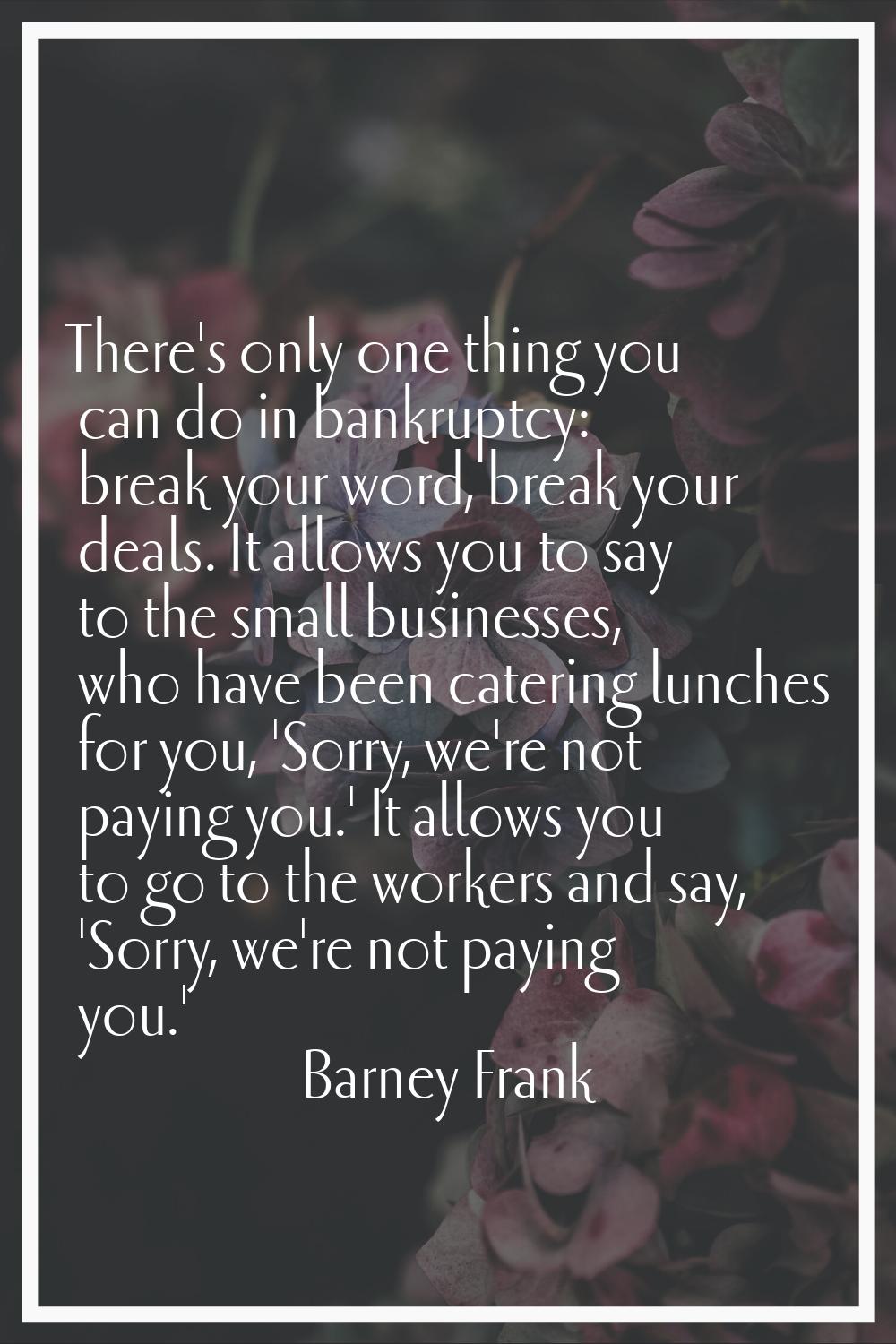 There's only one thing you can do in bankruptcy: break your word, break your deals. It allows you t