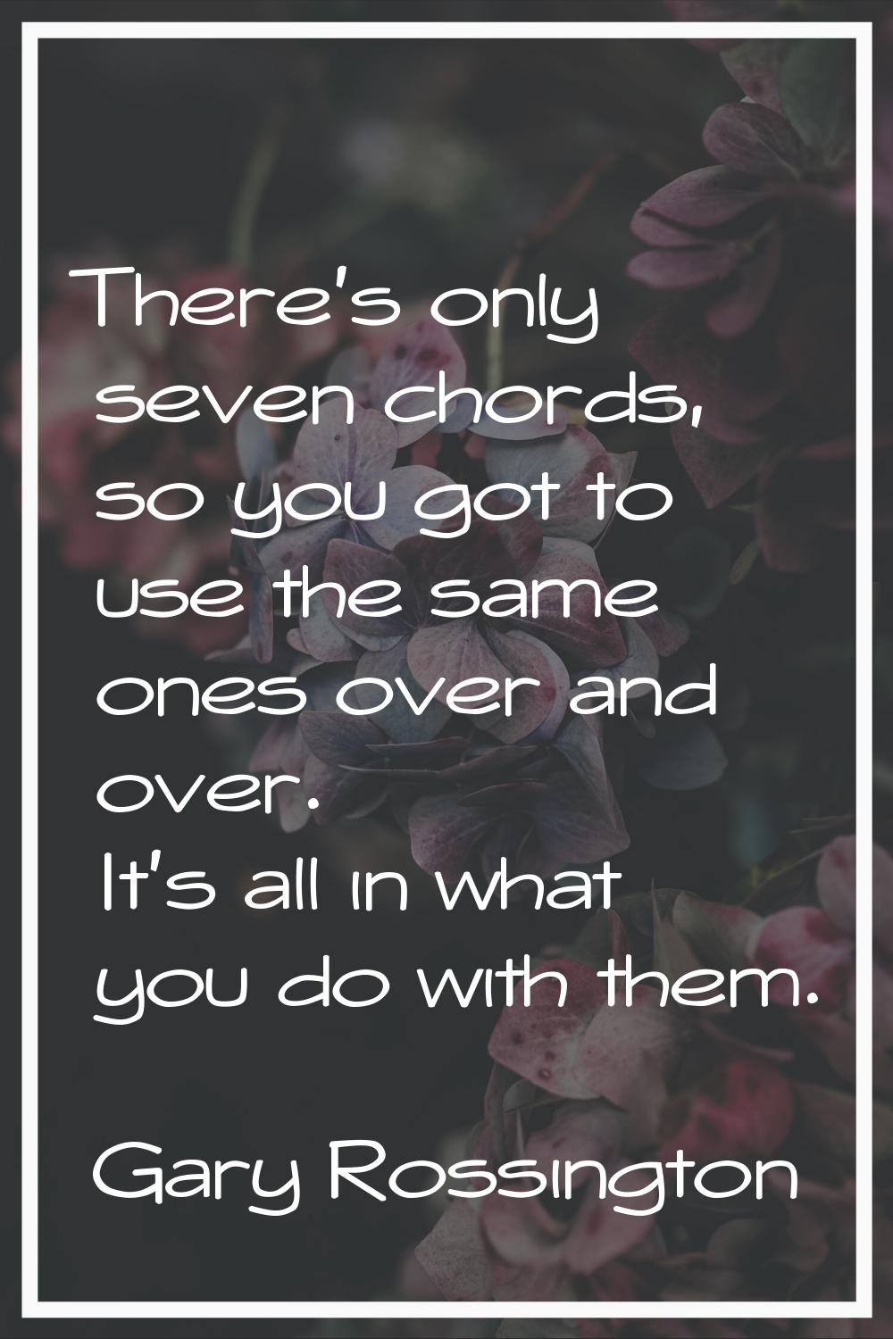 There's only seven chords, so you got to use the same ones over and over. It's all in what you do w