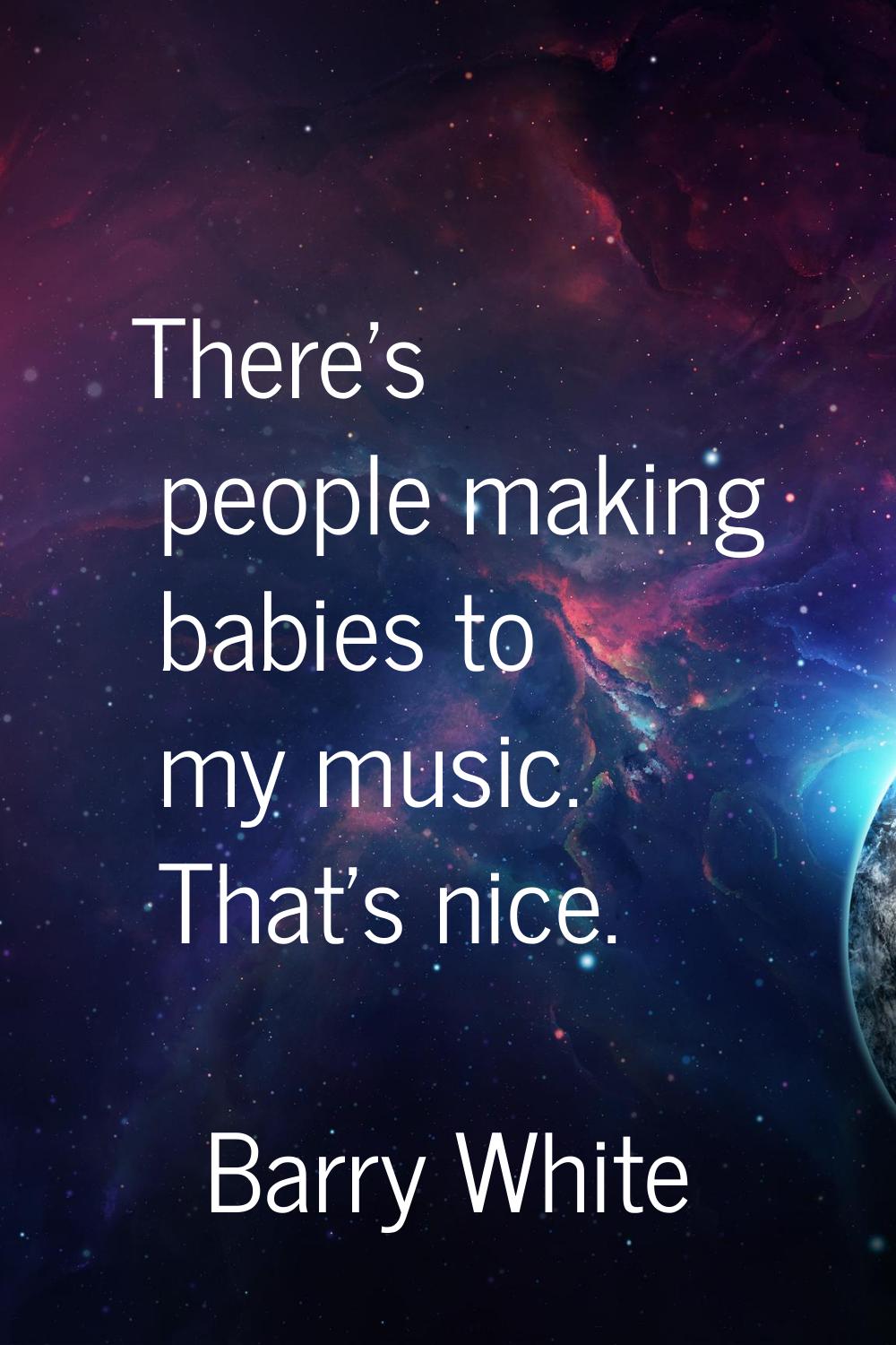 There's people making babies to my music. That's nice.