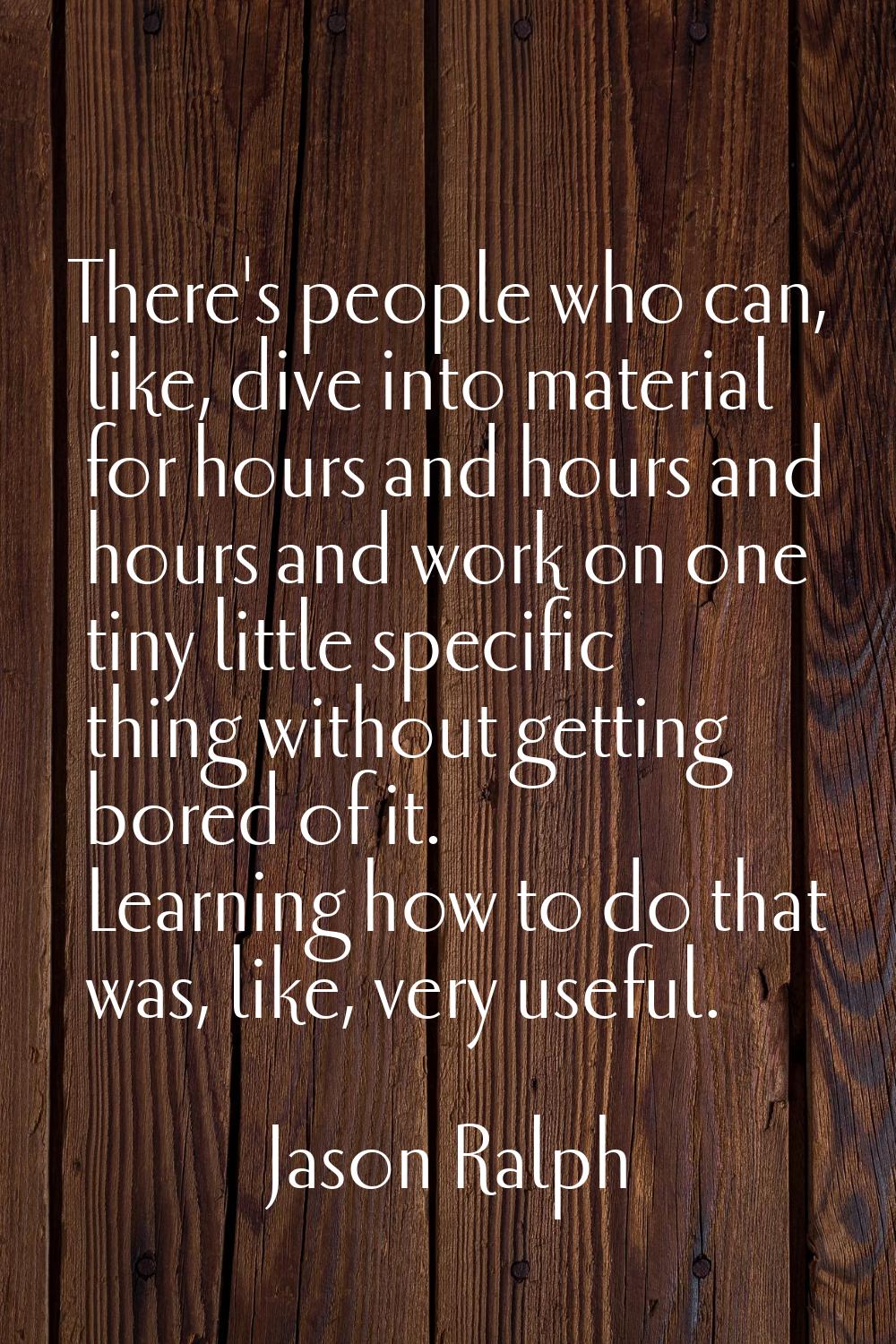 There's people who can, like, dive into material for hours and hours and hours and work on one tiny