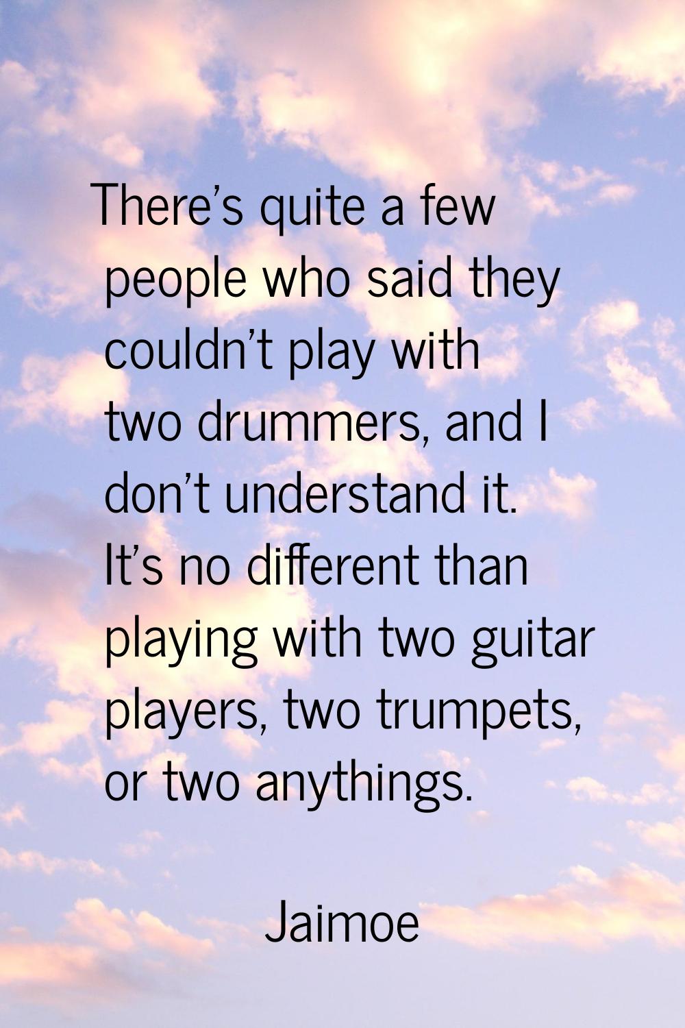 There's quite a few people who said they couldn't play with two drummers, and I don't understand it