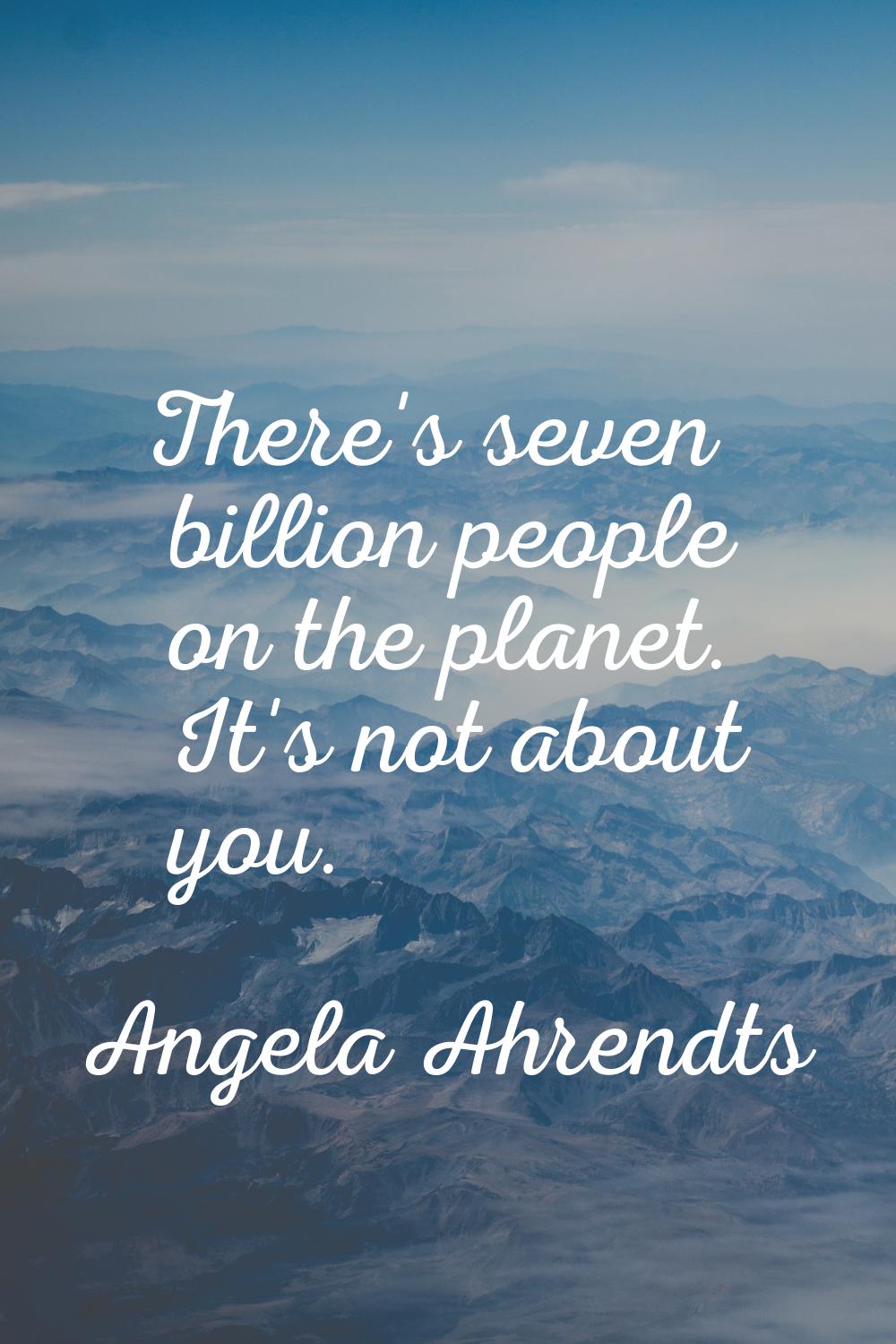 There's seven billion people on the planet. It's not about you.