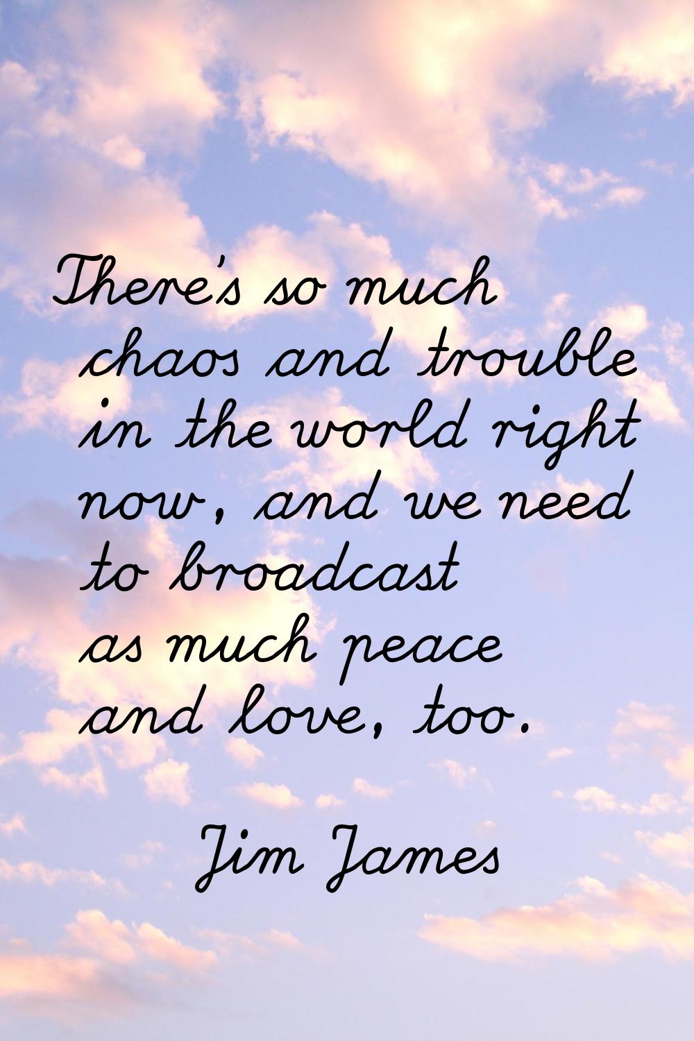 There's so much chaos and trouble in the world right now, and we need to broadcast as much peace an