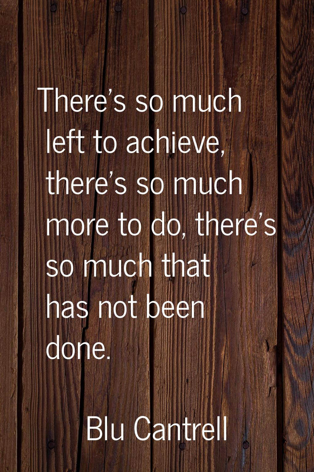 There's so much left to achieve, there's so much more to do, there's so much that has not been done