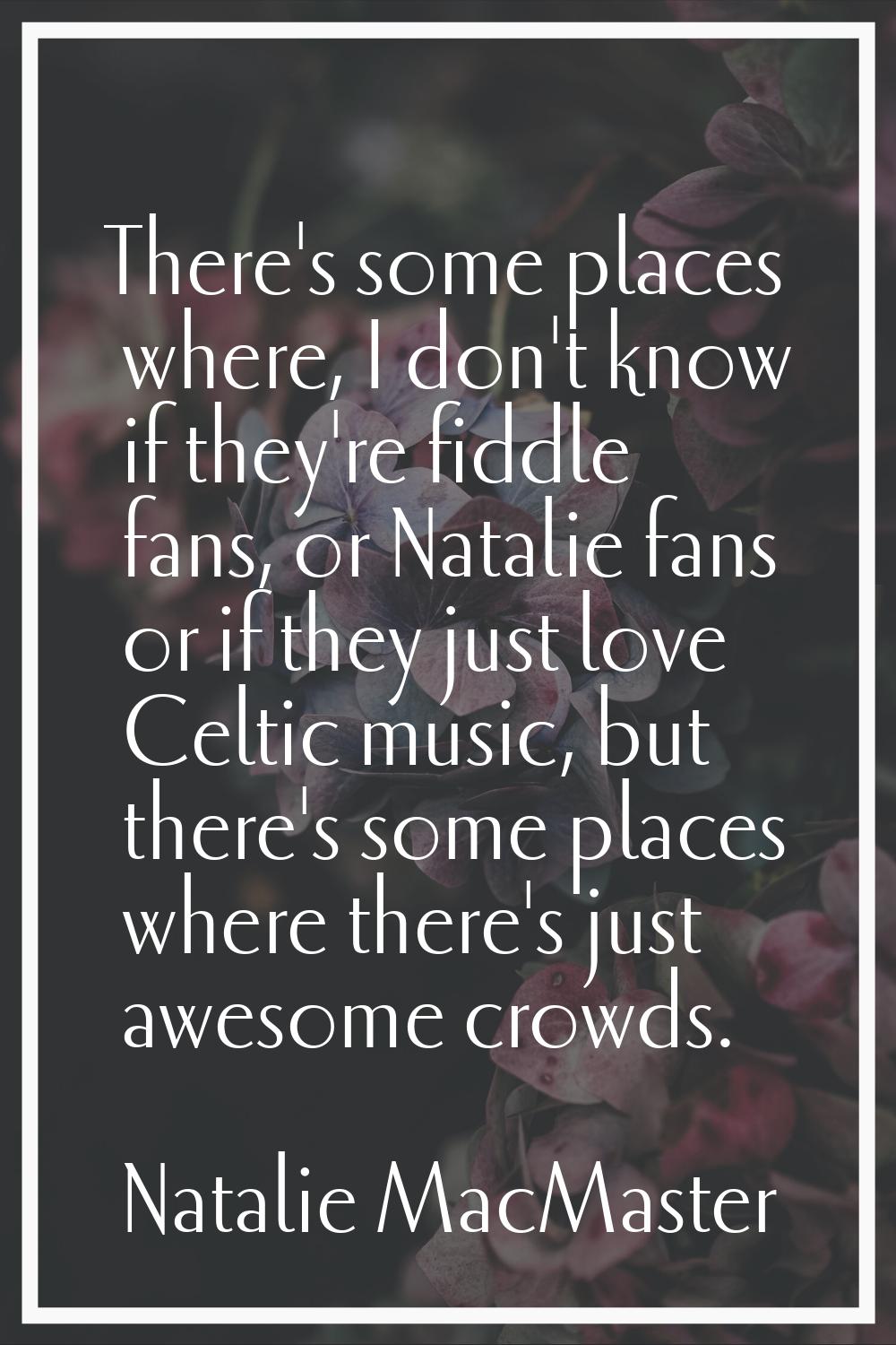 There's some places where, I don't know if they're fiddle fans, or Natalie fans or if they just lov