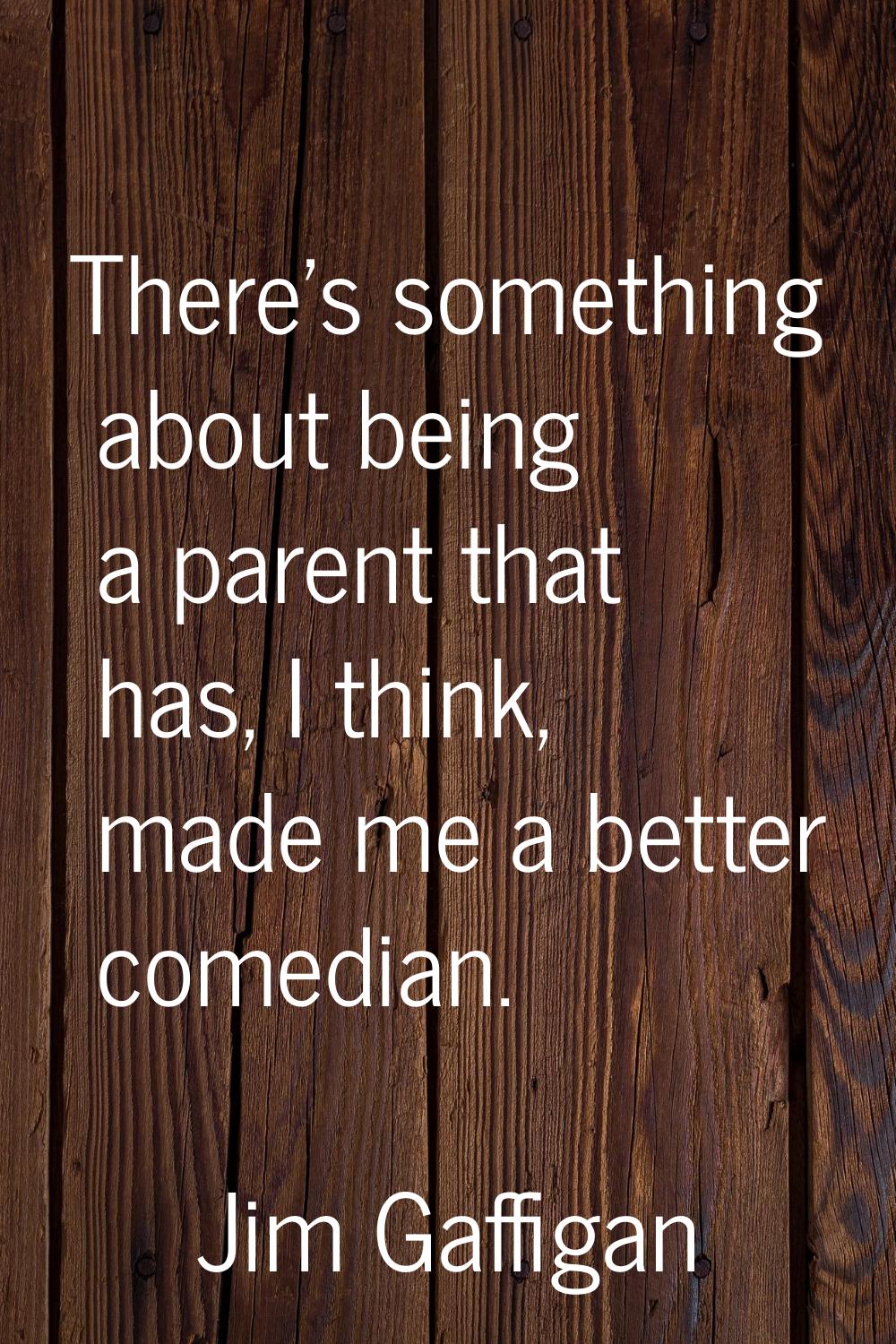 There's something about being a parent that has, I think, made me a better comedian.