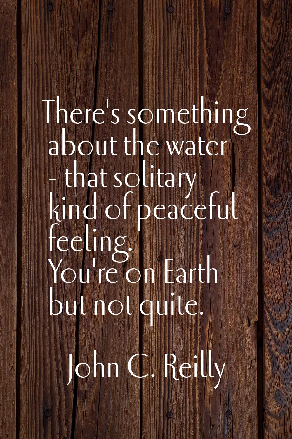 There's something about the water - that solitary kind of peaceful feeling. You're on Earth but not
