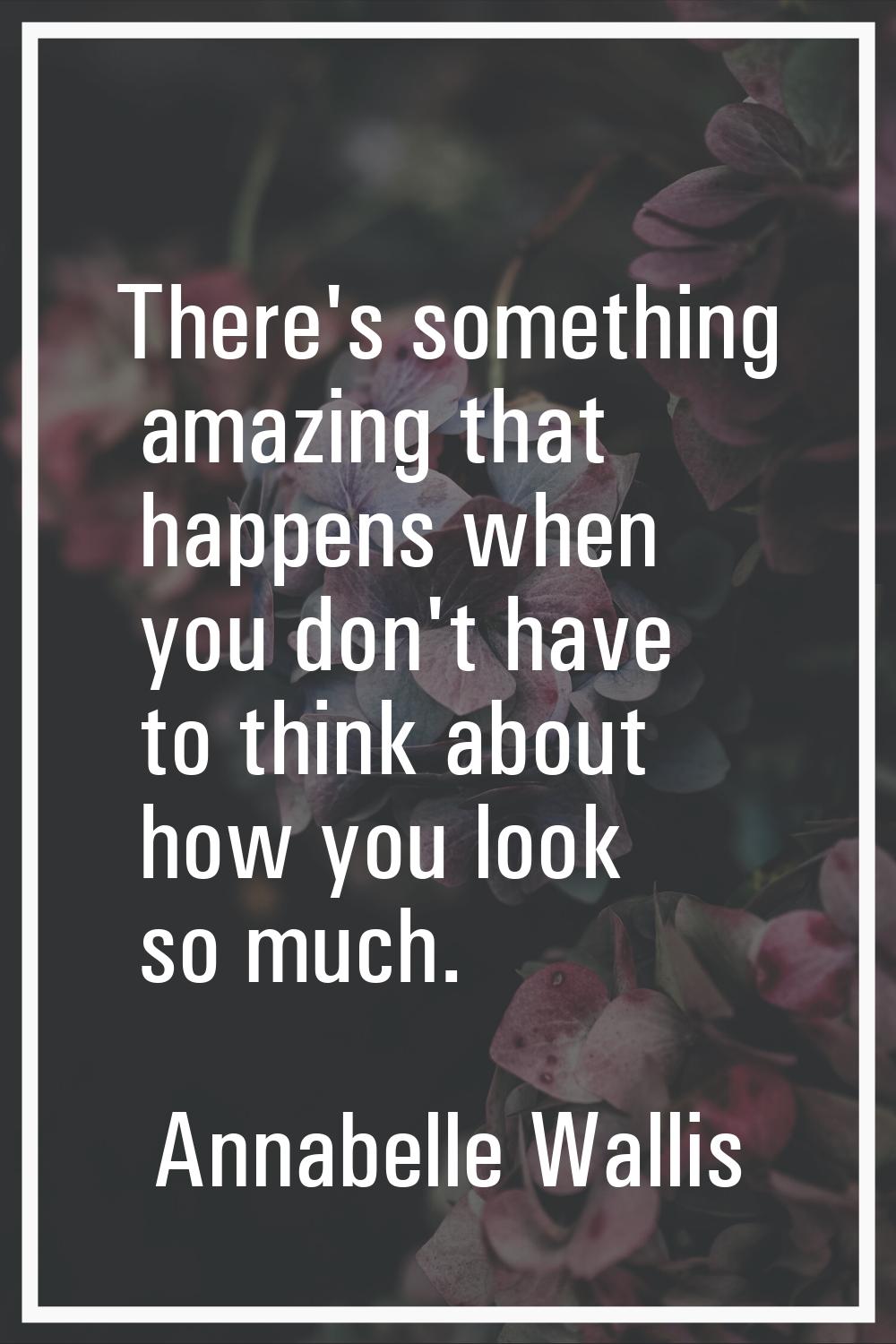 There's something amazing that happens when you don't have to think about how you look so much.