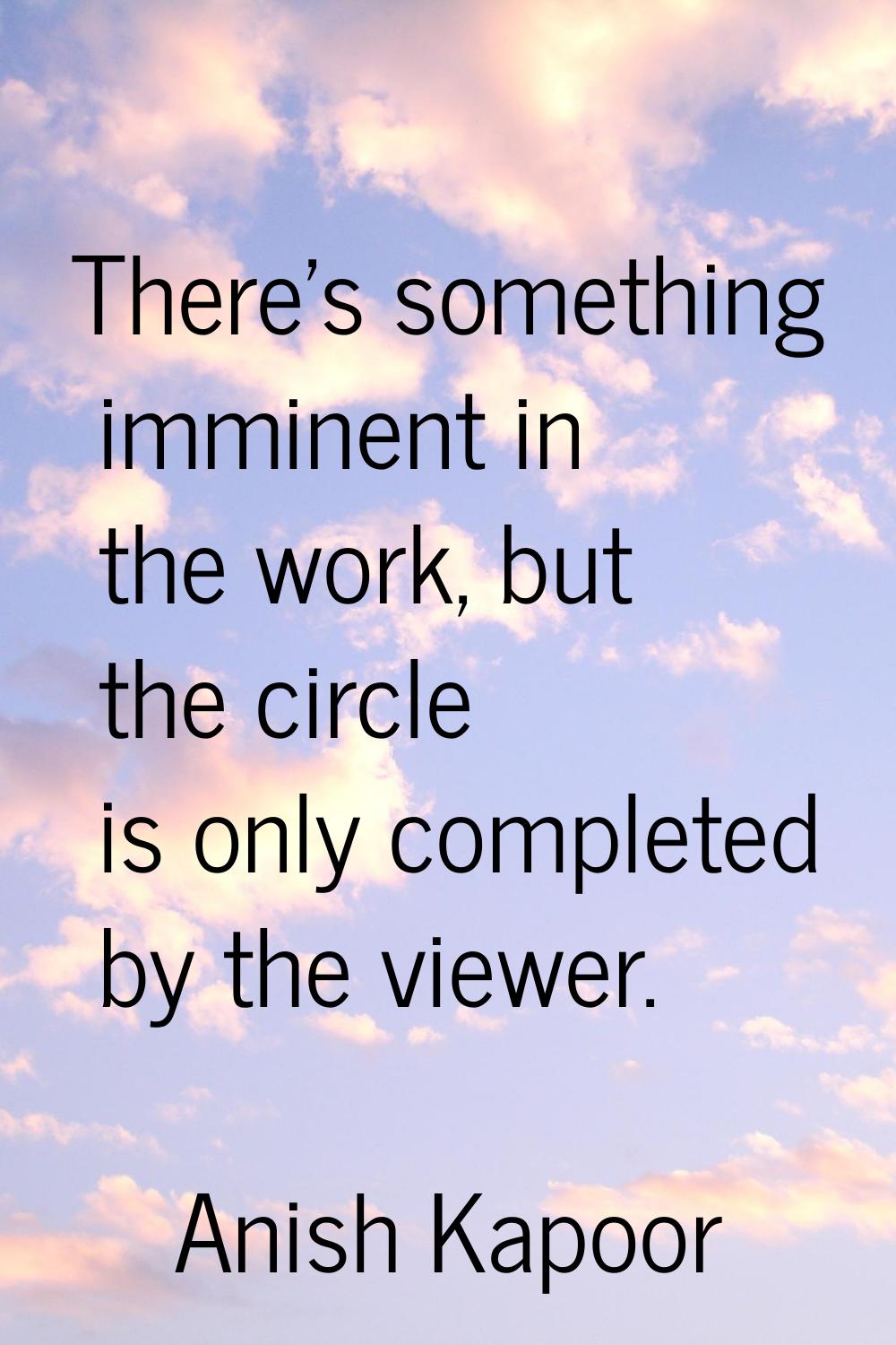 There's something imminent in the work, but the circle is only completed by the viewer.